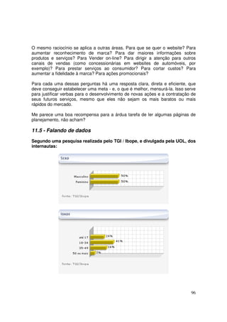 O mesmo raciocínio se aplica a outras áreas. Para que se quer o website? Para
aumentar reconhecimento de marca? Para dar maiores informações sobre
produtos e serviços? Para Vender on-line? Para dirigir a atenção para outros
canais de vendas (como concessionárias em websites de automóveis, por
exemplo)? Para prestar serviços ao consumidor? Para cortar custos? Para
aumentar a fidelidade à marca? Para ações promocionais?
Para cada uma dessas perguntas há uma resposta clara, direta e eficiente, que
deve conseguir estabelecer uma meta - e, o que é melhor, mensurá-la. Isso serve
para justificar verbas para o desenvolvimento de novas ações e a contratação de
seus futuros serviços, mesmo que eles não sejam os mais baratos ou mais
rápidos do mercado.
Me parece uma boa recompensa para a árdua tarefa de ler algumas páginas de
planejamento, não acham?

11.5 - Falando de dados
Segundo uma pesquisa realizada pelo TGI / Ibope, e divulgada pela UOL, dos
internautas:

96

 