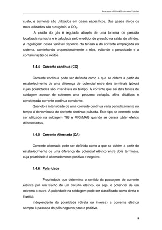 Processo MIG-MAG e Arame Tubular
9
custo, e somente são utilizados em casos específicos. Dos gases ativos os
mais utilizados são o oxigênio, o CO2.
A vazão do gás é regulada através de uma torneira de pressão
localizada na tocha e é calculada pelo medidor de pressão na saída do cilindro.
A regulagem dessa variável depende da tensão e da corrente empregada no
sistema, caminhando proporcionalmente a elas, evitando a porosidade e a
contaminação de óxidos.
1.4.4 Corrente contínua (CC)
Corrente continua pode ser definida como a que se obtém a partir do
estabelecimento de uma diferença de potencial entre dois terminais (pólos)
cujas polaridades são invariáveis no tempo. A corrente que sai das fontes de
soldagem apesar de sofrerem uma pequena variação, afins didáticos é
considerada corrente contínua constante.
Quando a intensidade de uma corrente contínua varia periodicamente no
tempo é denominada de corrente continua pulsada. Este tipo de corrente pode
ser utilizado na soldagem TIG e MIG/MAG quando se deseja obter efeitos
diferenciados.
1.4.5 Corrente Alternada (CA)
Corrente alternada pode ser definida como a que se obtém a partir do
estabelecimento de uma diferença de potencial elétrico entre dois terminais,
cuja polaridade é alternadamente positiva e negativa.
1.4.6 Polaridade
Propriedade que determina o sentido da passagem de corrente
elétrica por um trecho de um circuito elétrico, ou seja, o potencial de um
extremo a outro. A polaridade na soldagem pode ser classificada como direta e
inversa.
Independente da polaridade (direta ou inversa) a corrente elétrica
sempre é passada do pólo negativo para o positivo.
 