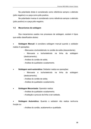 Processo MIG-MAG e Arame Tubular
10
Na polaridade direta é considerado como referência sempre o eletrodo
(pólo negativo) e a peça como pólo positivo.
Na polaridade inversa é considerado como referência sempre o eletrodo
(pólo positivo) e a peça pólo negativo.
1.5 Mecanismos de soldagem
Dos mecanismos usados nos processos de soldagem, existem 4 tipos
que estão classificados abaixo:
 Soldagem Manual: è considera soldagem manual quando o soldador
realiza 4 operações:
- Manuseia a tocha/eletrodo no cordão de solda (descendente);
- Manuseia a tocha/eletrodo na linha da soldagem
(deslocamento);
- Análise do cordão de solda;
- Análise de qualidade e acabamento.
 Soldagem semi-automática: Soldador realiza as operações:
- Manuseia a tocha/eletrodo na linha da soldagem
(deslocamento);
- Análise do cordão de solda;
- Análise de qualidade e acabamento.
 Soldagem Mecanizada: Operador realiza:
- Análise de qualidade e acabamento;
- Avaliação e procura da linha a ser soldada.
 Soldagem Automática: Quando o soldador não realiza nenhuma
função ou:
- Análise do cordão, acabamento e qualidade.
 