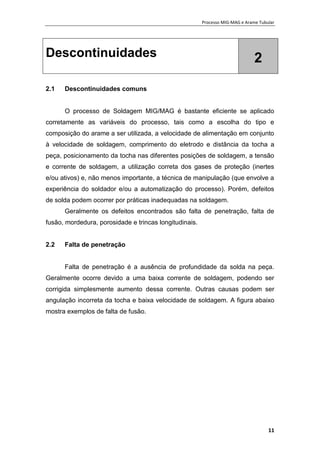 Processo MIG-MAG e Arame Tubular
11
Descontinuidades 2
2.1 Descontinuidades comuns
O processo de Soldagem MIG/MAG é bastante eficiente se aplicado
corretamente as variáveis do processo, tais como a escolha do tipo e
composição do arame a ser utilizada, a velocidade de alimentação em conjunto
à velocidade de soldagem, comprimento do eletrodo e distância da tocha a
peça, posicionamento da tocha nas diferentes posições de soldagem, a tensão
e corrente de soldagem, a utilização correta dos gases de proteção (inertes
e/ou ativos) e, não menos importante, a técnica de manipulação (que envolve a
experiência do soldador e/ou a automatização do processo). Porém, defeitos
de solda podem ocorrer por práticas inadequadas na soldagem.
Geralmente os defeitos encontrados são falta de penetração, falta de
fusão, mordedura, porosidade e trincas longitudinais.
2.2 Falta de penetração
Falta de penetração é a ausência de profundidade da solda na peça.
Geralmente ocorre devido a uma baixa corrente de soldagem, podendo ser
corrigida simplesmente aumento dessa corrente. Outras causas podem ser
angulação incorreta da tocha e baixa velocidade de soldagem. A figura abaixo
mostra exemplos de falta de fusão.
 