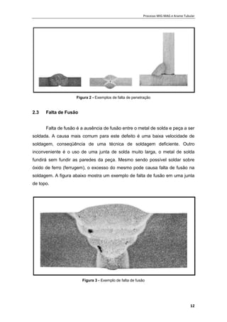 Processo MIG-MAG e Arame Tubular
12
Figura 2 - Exemplos de falta de penetração
2.3 Falta de Fusão
Falta de fusão é a ausência de fusão entre o metal de solda e peça a ser
soldada. A causa mais comum para este defeito é uma baixa velocidade de
soldagem, conseqüência de uma técnica de soldagem deficiente. Outro
inconveniente é o uso de uma junta de solda muito larga, o metal de solda
fundirá sem fundir as paredes da peça. Mesmo sendo possível soldar sobre
óxido de ferro (ferrugem), o excesso do mesmo pode causa falta de fusão na
soldagem. A figura abaixo mostra um exemplo de falta de fusão em uma junta
de topo.
Figura 3 - Exemplo de falta de fusão
 