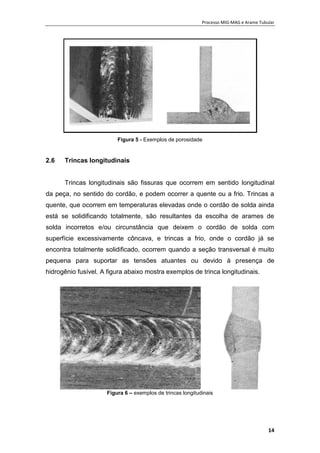 Processo MIG-MAG e Arame Tubular
14
Figura 5 - Exemplos de porosidade
2.6 Trincas longitudinais
Trincas longitudinais são fissuras que ocorrem em sentido longitudinal
da peça, no sentido do cordão, e podem ocorrer a quente ou a frio. Trincas a
quente, que ocorrem em temperaturas elevadas onde o cordão de solda ainda
está se solidificando totalmente, são resultantes da escolha de arames de
solda incorretos e/ou circunstância que deixem o cordão de solda com
superfície excessivamente côncava, e trincas a frio, onde o cordão já se
encontra totalmente solidificado, ocorrem quando a seção transversal é muito
pequena para suportar as tensões atuantes ou devido à presença de
hidrogênio fusível. A figura abaixo mostra exemplos de trinca longitudinais.
Figura 6 – exemplos de trincas longitudinais
 