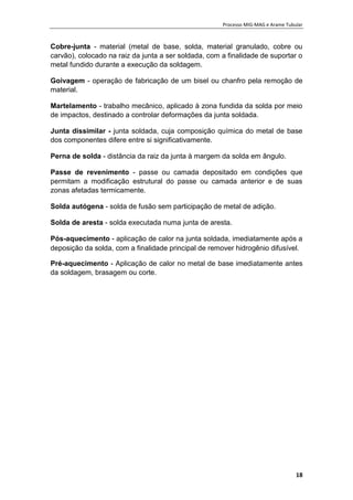 Processo MIG-MAG e Arame Tubular
18
Cobre-junta - material (metal de base, solda, material granulado, cobre ou
carvão), colocado na raiz da junta a ser soldada, com a finalidade de suportar o
metal fundido durante a execução da soldagem.
Goivagem - operação de fabricação de um bisel ou chanfro pela remoção de
material.
Martelamento - trabalho mecânico, aplicado à zona fundida da solda por meio
de impactos, destinado a controlar deformações da junta soldada.
Junta dissimilar - junta soldada, cuja composição química do metal de base
dos componentes difere entre si significativamente.
Perna de solda - distância da raiz da junta à margem da solda em ângulo.
Passe de revenimento - passe ou camada depositado em condições que
permitam a modificação estrutural do passe ou camada anterior e de suas
zonas afetadas termicamente.
Solda autógena - solda de fusão sem participação de metal de adição.
Solda de aresta - solda executada numa junta de aresta.
Pós-aquecimento - aplicação de calor na junta soldada, imediatamente após a
deposição da solda, com a finalidade principal de remover hidrogênio difusível.
Pré-aquecimento - Aplicação de calor no metal de base imediatamente antes
da soldagem, brasagem ou corte.
 