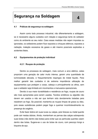Processo MIG-MAG e Arame Tubular
19
Segurança na Soldagem 4
4.1 Práticas de segurança na soldagem
Assim como todo processo industrial, não diferentemente a soldagem,
se é necessário alguns cuidados com relação à segurança tanto do soldador
como do ambiente ao seu redor. Caso essas medidas não sejam impostas ou
ignoradas, os soldadores podem ficar expostos a choques elétricos, expostos a
radiação, inalação excessiva de gases e até mesmo possíveis explosões e
acidentes fatais.
4.2 Equipamentos de proteção individual
4.2.1 Roupas de proteção
Dentre os processos de soldagem, mais comum a arco elétrico, estes
propiciam uma geração de calor muito intensa, geram uma quantidade de
luminosidade elevada, e frequentemente respingos de metal líquido. Para
melhor garantir tais cuidados é de extrema importância utilização de
equipamentos que protejam o corpo, cabeça e principalmente os olhos, sem
que o soldador seja limitado em movimentos e manuseios operacionais.
Devido à sua maior durabilidade e resistência ao fogo, roupas de couro
são mais apropriadas para serem usadas. Tecidos sintéticos ou algodão não
devem ser usados a não ser que tenham sido devidamente tratadas para
resistirem ao fogo. Se possível, mantenha as roupas limpas de graxa ou óleo,
pois essas substâncias podem pegar fogo e queimar incontrolavelmente na
presença de oxigênio.
Evite fazer dobra em suas luvas ou calças, pois faíscas ou metal quente
pode cair nestas dobras. Ainda, mantenham as pernas das calças sobrepondo
suas botas (não dentro das botas) para evitar que as partículas quentes caiam
dentro das botas. Sugere-se o uso de botas de couro, com pescoço longo e
biqueira de aço.
 
