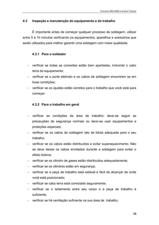 Processo MIG-MAG e Arame Tubular
23
4.3 Inspeção e manutenção do equipamento e do trabalho
È importante antes de começar qualquer processo de soldagem, utilizar
entre 5 á 10 minutos verificando os equipamentos, aparelhos e acessórios que
serão utilizados para melhor garantir uma soldagem com maior qualidade.
4.3.1 Para o soldador
 verificar se todas as conexões estão bem apertadas, incluindo o cabo
terra do equipamento;
 verificar se o porta eletrodo e os cabos de soldagem encontram se em
boas condições;
 verificar se os ajustes estão corretos para o trabalho que você está para
começar.
4.3.2 Para o trabalho em geral
 verificar as condições da área de trabalho: deve-se seguir as
precauções de segurança normais ou deve-se usar equipamentos e
proteções especiais;
 verificar se os cabos de soldagem são de bitola adequada para o seu
trabalho;
 verificar se os cabos estão distribuídos a evitar superaquecimento. Não
se deve deixar os cabos enrolados durante a soldagem para evitar o
efeito bobina;
 verificar se os cilindro de gases estão distribuídos adequadamente;
 verificar se os cilindros estão em segurança;
 verificar se a peça de trabalho está estável e fácil de alcançar de onde
você está posicionado;
 verificar se cabo terra está conectado seguramente;
 verificar se o isolamento entre seu corpo e a peça de trabalho é
suficiente;
 verificar se há ventilação suficiente na sua área de trabalho.
 