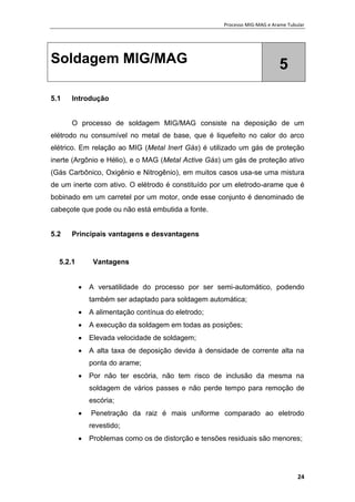 Processo MIG-MAG e Arame Tubular
24
Soldagem MIG/MAG 5
5.1 Introdução
O processo de soldagem MIG/MAG consiste na deposição de um
elétrodo nu consumível no metal de base, que é liquefeito no calor do arco
elétrico. Em relação ao MIG (Metal Inert Gás) é utilizado um gás de proteção
inerte (Argônio e Hélio), e o MAG (Metal Active Gás) um gás de proteção ativo
(Gás Carbônico, Oxigênio e Nitrogênio), em muitos casos usa-se uma mistura
de um inerte com ativo. O elétrodo é constituído por um eletrodo-arame que é
bobinado em um carretel por um motor, onde esse conjunto é denominado de
cabeçote que pode ou não está embutida a fonte.
5.2 Principais vantagens e desvantagens
5.2.1 Vantagens
 A versatilidade do processo por ser semi-automático, podendo
também ser adaptado para soldagem automática;
 A alimentação contínua do eletrodo;
 A execução da soldagem em todas as posições;
 Elevada velocidade de soldagem;
 A alta taxa de deposição devida à densidade de corrente alta na
ponta do arame;
 Por não ter escória, não tem risco de inclusão da mesma na
soldagem de vários passes e não perde tempo para remoção de
escória;
 Penetração da raiz é mais uniforme comparado ao eletrodo
revestido;
 Problemas como os de distorção e tensões residuais são menores;
 