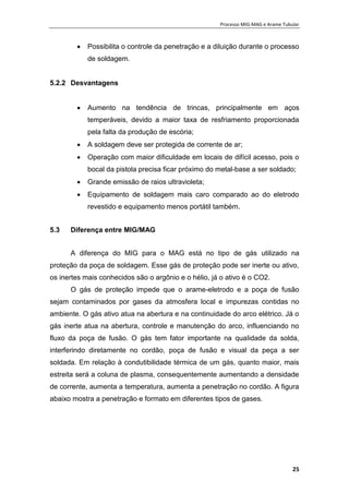 Processo MIG-MAG e Arame Tubular
25
 Possibilita o controle da penetração e a diluição durante o processo
de soldagem.
5.2.2 Desvantagens
 Aumento na tendência de trincas, principalmente em aços
temperáveis, devido a maior taxa de resfriamento proporcionada
pela falta da produção de escória;
 A soldagem deve ser protegida de corrente de ar;
 Operação com maior dificuldade em locais de difícil acesso, pois o
bocal da pistola precisa ficar próximo do metal-base a ser soldado;
 Grande emissão de raios ultravioleta;
 Equipamento de soldagem mais caro comparado ao do eletrodo
revestido e equipamento menos portátil também.
5.3 Diferença entre MIG/MAG
A diferença do MIG para o MAG está no tipo de gás utilizado na
proteção da poça de soldagem. Esse gás de proteção pode ser inerte ou ativo,
os inertes mais conhecidos são o argônio e o hélio, já o ativo é o CO2.
O gás de proteção impede que o arame-eletrodo e a poça de fusão
sejam contaminados por gases da atmosfera local e impurezas contidas no
ambiente. O gás ativo atua na abertura e na continuidade do arco elétrico. Já o
gás inerte atua na abertura, controle e manutenção do arco, influenciando no
fluxo da poça de fusão. O gás tem fator importante na qualidade da solda,
interferindo diretamente no cordão, poça de fusão e visual da peça a ser
soldada. Em relação à condutibilidade térmica de um gás, quanto maior, mais
estreita será a coluna de plasma, consequentemente aumentando a densidade
de corrente, aumenta a temperatura, aumenta a penetração no cordão. A figura
abaixo mostra a penetração e formato em diferentes tipos de gases.
 