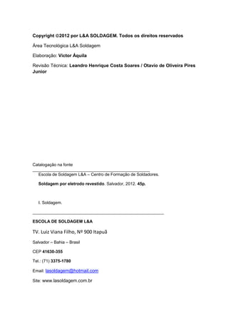 Copyright 2012 por L&A SOLDAGEM. Todos os direitos reservados
Área Tecnológica L&A Soldagem
Elaboração: Victor Áquila
Revisão Técnica: Leandro Henrique Costa Soares / Otavio de Oliveira Pires
Junior
Catalogação na fonte
__________________________________________________
Escola de Soldagem L&A – Centro de Formação de Soldadores.
Soldagem por eletrodo revestido. Salvador, 2012. 45p.
I. Soldagem.
________________________________________________________
ESCOLA DE SOLDAGEM L&A
TV. Luiz Viana Filho, Nº 900 Itapuã
Salvador – Bahia – Brasil
CEP 41630-355
Tel.: (71) 3375-1780
Email: lasoldagem@hotmail.com
Site: www.lasoldagem.com.br
 