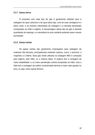 Processo MIG-MAG e Arame Tubular
27
5.3.1 Gases ativos
O processo com esse tipo de gás é geralmente utilizado para a
soldagem de aços carbonos e de aços baixa liga, uma de suas vantagens é o
baixo custo, e as maiores velocidades de soldagem e a elevada penetração
comparados ao hélio e argônio. A desvantagem desse tipo de gás é elevada
quantidade de respingo, e a atmosfera do arco oxidante podendo assim causar
porosidade.
5.3.2 Gases inertes
Os gases inertes são geralmente empregados para soldagem de
materiais não ferrosos, principalmente materiais reativos, como, o alumínio, o
magnésio e o titânio. Esse gás inerte utilizado na soldagem MIG é composto
pelo argônio, pelo hélio, ou a mistura deles. O argônio tem a vantagem de
maior estabilidade, e na maior penetração central comparado ao hélio, mas o
hélio tem a vantagem de melhor condutividade térmica e maior calor gerado no
arco, ou seja, maior aporte térmico.
 