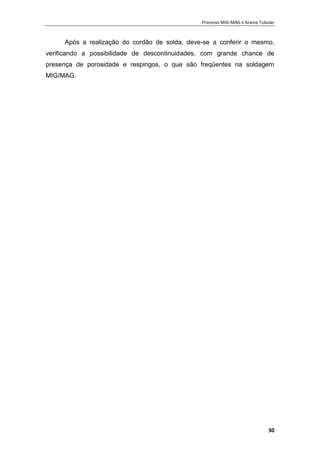 Processo MIG-MAG e Arame Tubular
30
Após a realização do cordão de solda, deve-se a conferir o mesmo,
verificando a possibilidade de descontinuidades, com grande chance de
presença de porosidade e respingos, o que são freqüentes na soldagem
MIG/MAG.
 