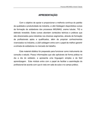 Processo MIG-MAG e Arame Tubular
1
APRESENTAÇÃO
Com o objetivo de apoiar e proporcionar a melhoria contínua do padrão
de qualidade e produtividade da indústria, a L&A Soldagem disponibiliza cursos
de formação de soldadores dos processos MIG/MAG, arame tubular, TIG e
eletrodo revestido. Estes cursos abordam conteúdos teóricos e práticos que
são direcionados para indústrias nos diversos segmentos, através de formação
de profissionais aptos e qualificados, além de propiciar conhecimentos
vivenciados na indústria, a L&A soldagem entra com o papel de melhor garantir
a entrada de soldadores no mercado de trabalho.
Este material didático foi preparado para funcionar como instrumento de
consulta e estudo. Possui informações que são aplicáveis de forma prática no
dia a dia do soldador, e apresenta uma linguagem simples e de fácil
aprendizagem. Este módulo entra com o papel de facilitar a assimilação do
profissional de acordo com que é visto em sala de aula e no campo prático.
 