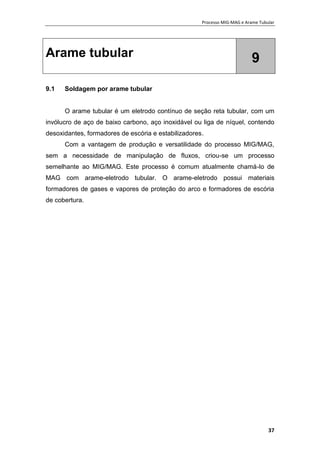 Processo MIG-MAG e Arame Tubular
37
Arame tubular 9
9.1 Soldagem por arame tubular
O arame tubular é um eletrodo contínuo de seção reta tubular, com um
invólucro de aço de baixo carbono, aço inoxidável ou liga de níquel, contendo
desoxidantes, formadores de escória e estabilizadores.
Com a vantagem de produção e versatilidade do processo MIG/MAG,
sem a necessidade de manipulação de fluxos, criou-se um processo
semelhante ao MIG/MAG. Este processo é comum atualmente chamá-lo de
MAG com arame-eletrodo tubular. O arame-eletrodo possui materiais
formadores de gases e vapores de proteção do arco e formadores de escória
de cobertura.
 