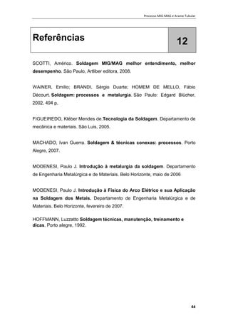 Processo MIG-MAG e Arame Tubular
44
Referências 12
SCOTTI, Américo. Soldagem MIG/MAG melhor entendimento, melhor
desempenho. São Paulo, Artliber editora, 2008.
WAINER, Emílio; BRANDI, Sérgio Duarte; HOMEM DE MELLO, Fábio
Décourt. Soldagem: processos e metalurgia. São Paulo: Edgard Blücher,
2002. 494 p.
FIGUEIREDO, Kléber Mendes de.Tecnologia da Soldagem. Departamento de
mecânica e materiais. São Luis, 2005.
MACHADO, Ivan Guerra. Soldagem & técnicas conexas: processos. Porto
Alegre, 2007.
MODENESI, Paulo J. Introdução à metalurgia da soldagem. Departamento
de Engenharia Metalúrgica e de Materiais. Belo Horizonte, maio de 2006
MODENESI, Paulo J. Introdução à Física do Arco Elétrico e sua Aplicação
na Soldagem dos Metais. Departamento de Engenharia Metalúrgica e de
Materiais. Belo Horizonte, fevereiro de 2007.
HOFFMANN, Luzzatto Soldagem técnicas, manutenção, treinamento e
dicas. Porto alegre, 1992.
 