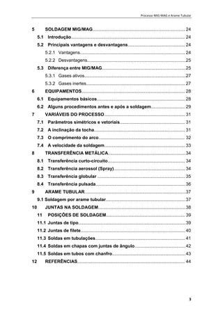Processo MIG-MAG e Arame Tubular
3
5 SOLDAGEM MIG/MAG.......................................................................... 24
5.1 Introdução........................................................................................... 24
5.2 Principais vantagens e desvantagens.............................................. 24
5.2.1 Vantagens.................................................................................... 24
5.2.2 Desvantagens...............................................................................25
5.3 Diferença entre MIG/MAG...................................................................25
5.3.1 Gases ativos.................................................................................27
5.3.2 Gases inertes............................................................................... 27
6 EQUIPAMENTOS................................................................................... 28
6.1 Equipamentos básicos.......................................................................28
6.2 Alguns procedimentos antes e após a soldagem........................... 29
7 VARIÁVEIS DO PROCESSO................................................................. 31
7.1 Parâmetros simétricos e vetoriais.................................................... 31
7.2 A inclinação da tocha......................................................................... 31
7.3 O comprimento do arco..................................................................... 32
7.4 A velocidade da soldagem.................................................................33
8 TRANSFERÊNCIA METÁLICA..............................................................34
8.1 Transferência curto-circuito.............................................................. 34
8.2 Transferência aerossol (Spray)......................................................... 34
8.3 Transferência globular ...................................................................... 35
8.4 Transferência pulsada........................................................................36
9 ARAME TUBULAR.................................................................................37
9.1 Soldagem por arame tubular................................................................37
10 JUNTAS NA SOLDAGEM......................................................................38
11 POSIÇÕES DE SOLDAGEM............................................................... 39
11.1 Juntas de tipo......................................................................................39
11.2 Juntas de filete....................................................................................40
11.3 Soldas em tubulações........................................................................ 41
11.4 Soldas em chapas com juntas de ângulo.........................................42
11.5 Soldas em tubos com chanfro...........................................................43
12 REFERÊNCIAS...................................................................................... 44
 