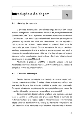 Processo MIG-MAG e Arame Tubular
4
Introdução a Soldagem 1
1.1 Histórico da soldagem
O processo de soldagem a arco elétrico surgiu no século XIX e seus
avanços começaram a serem explorados no século XX, mais precisamente os
processos MIG, MAG e TIG. Apenas no ano 1948 foi desenvolvido inicialmente
o processo MIG com eletrodo de diâmetro menor e com alta porcentagem de
gás inerte. Alguns anos mais tarde, mais precisamente 1953 com emprego do
CO2 como gás de proteção, dando origem ao processo MAG onde foi
direcionado ao ramo industrial. Com os progressos do mundo capitalista,
surgiu-se a necessidade de criar e aprimorar alguns processos para suprir a
demanda do mercado dinâmico das indústrias. Uma das melhores maneiras de
assegurar melhor produtividade e baixo custo de mão-de-obra foi aproveitando
as vantagens do processo MIG/MAG.
Atualmente o processo MIG/MAG é bastante utilizado pela sua
flexibilidade em diversos tipos de metais. É valido ressaltar que seu processo é
compatível com os requisitos ambientais.
1.2 O processo de soldagem
Existem diversas maneiras de unir materiais, tendo uma mesma união
diversos processos envolvidos. O melhor método aplicado será definido pela
sua garantia de uma boa produção, qualidade e menor custo empregado.
Agregando tais valores, a soldagem entra como principal processo no que diz
respeito à fabricação, montagem e manutenção no ramo industrial.
Soldagem consiste basicamente na junção de uma ou mais peças, que
tende a garantir a continuidade das propriedades físicas e químicas de
materiais metálicos. Este processo pode ou não ser realizado com material de
adição (utilização de um eletrodo ou vareta), ou até mesmo sem presença de
uma fase líquida. Esse material de adição é definido pelo acréscimo de material
 