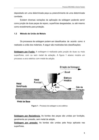 Processo MIG-MAG e Arame Tubular
5
depositado em uma determinada peça ou preenchimento de uma determinada
cavidade.
Existem diversas variações da aplicação da soldagem podendo servir
como junção de duas peças de reparo, superfícies desgastadas, ou até mesmo
como revestimento para proteção.
1.3 Método de União de Metais
Os processos de soldagem podem ser classificados de acordo como é
realizado a união dos materiais. A seguir são mostradas tais classificações:
Soldagem por Fusão: A soldagem é realizada pela junção de duas ou mais
superficies, com ou sem metal de adiação. A figura 1 abaixo mostra um
processo a arco eletrico com metal de adição.
Figura 1 – Processo de soldagem a arco elétrico
Soldagem por Resistência: As bordas das peças são unidas por fundição,
geralmente por pressão, sem metal de adição.
Soldagem por pressão: As bordas são unidas pela força aplicada nas
superfícies.
 