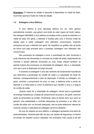 Processo MIG-MAG e Arame Tubular
6
Brasagem: O material de adição é aquecido e depositado no metal de base,
ocorrendo apenas à fusão do metal de adição.
1.4 Soldagem a Arco Elétrico
O arco elétrico é uma descarga elétrica em um meio gasoso
parcialmente ionizado, que geram uma fonte de calor capaz de fundir metais.
Na soldagem MIG/MAG o arco elétrico se localiza entre a ponta do eletrodo e o
metal de base. Em geral, o eletrodo é fundido pelo arco e fornece metal de
adição para a solda (soldagem com eletrodos consumíveis), existindo
processos em que o eletrodo (em geral, de tungstênio ou grafite) não se funde
de forma que seja principal para o processo (soldagem com eletrodos não
consumíveis).
Nos processos de soldagem à arco, a quantidade de calor fornecida à
junta influencia nas dimensões e o formato do cordão de solda, dependendo da
corrente e tensão elétricas fornecidas ao arco. Estes influem também na
grande maioria dos processos na velocidade de soldagem, isto é, a velocidade
com que o arco é deslocado ao longo da junta.
A corrente na soldagem é uma das variáveis de fundamental importância
que determina à penetração do cordão de solda e a velocidade de fusão do
eletrodo, consequentemente a taxa de deposição. A tensão na soldagem, em
geral, controla o comprimento do arco, ou seja, a distância entre a ponta do
eletrodo e o metal base ou entre os eletrodos que mantêm o arco e a largura
do cordão de solda.
Quanto maior for a velocidade de soldagem, menor será a quantidade
de energia recebida por unidade de comprimento da junta e, em geral, menores
serão as dimensões do cordão. Finalmente, deve se deixar claro que, para se
garantir uma estabilidade e controle adequados do processo e se obter um
cordão de solda com um formato adequado, não se pode selecionar valores de
corrente, tensão e velocidade de soldagem de forma aleatória.
No que diz respeito ao arco elétrico, a soldagem apresenta uma série de
particularidades, iniciando pelo fato de que, por razões de segurança, a maioria
da tensão de trabalho comum utilizadas nos processos mais usuais é de até
 