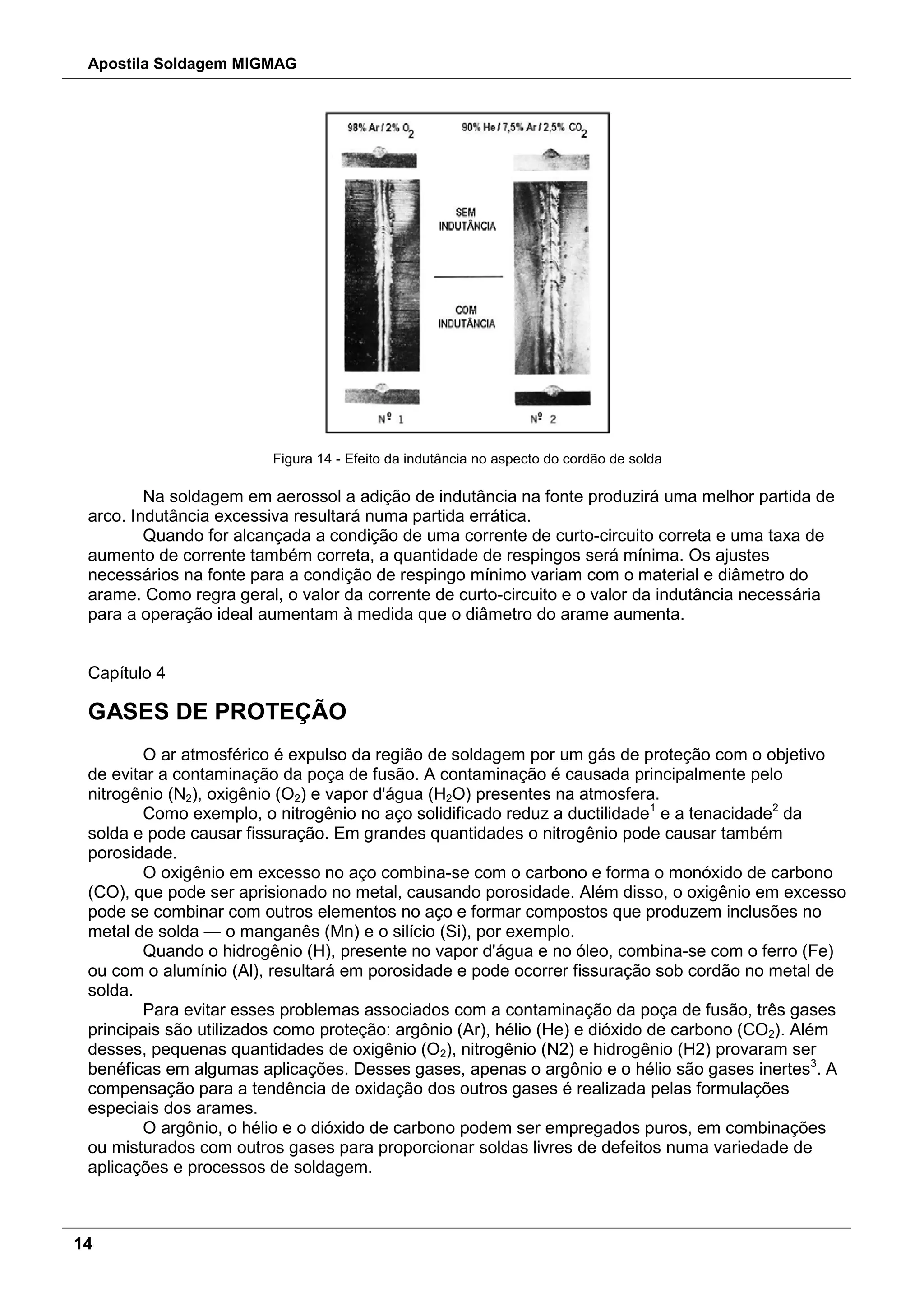 Apostila Soldagem MIGMAG
14
Figura 14 - Efeito da indutância no aspecto do cordão de solda
Na soldagem em aerossol a adição de indutância na fonte produzirá uma melhor partida de
arco. Indutância excessiva resultará numa partida errática.
Quando for alcançada a condição de uma corrente de curto-circuito correta e uma taxa de
aumento de corrente também correta, a quantidade de respingos será mínima. Os ajustes
necessários na fonte para a condição de respingo mínimo variam com o material e diâmetro do
arame. Como regra geral, o valor da corrente de curto-circuito e o valor da indutância necessária
para a operação ideal aumentam à medida que o diâmetro do arame aumenta.
Capítulo 4
GASES DE PROTEÇÃO
O ar atmosférico é expulso da região de soldagem por um gás de proteção com o objetivo
de evitar a contaminação da poça de fusão. A contaminação é causada principalmente pelo
nitrogênio (N2), oxigênio (O2) e vapor d'água (H2O) presentes na atmosfera.
Como exemplo, o nitrogênio no aço solidificado reduz a ductilidade1
e a tenacidade2
da
solda e pode causar fissuração. Em grandes quantidades o nitrogênio pode causar também
porosidade.
O oxigênio em excesso no aço combina-se com o carbono e forma o monóxido de carbono
(CO), que pode ser aprisionado no metal, causando porosidade. Além disso, o oxigênio em excesso
pode se combinar com outros elementos no aço e formar compostos que produzem inclusões no
metal de solda — o manganês (Mn) e o silício (Si), por exemplo.
Quando o hidrogênio (H), presente no vapor d'água e no óleo, combina-se com o ferro (Fe)
ou com o alumínio (Al), resultará em porosidade e pode ocorrer fissuração sob cordão no metal de
solda.
Para evitar esses problemas associados com a contaminação da poça de fusão, três gases
principais são utilizados como proteção: argônio (Ar), hélio (He) e dióxido de carbono (CO2). Além
desses, pequenas quantidades de oxigênio (O2), nitrogênio (N2) e hidrogênio (H2) provaram ser
benéficas em algumas aplicações. Desses gases, apenas o argônio e o hélio são gases inertes3
. A
compensação para a tendência de oxidação dos outros gases é realizada pelas formulações
especiais dos arames.
O argônio, o hélio e o dióxido de carbono podem ser empregados puros, em combinações
ou misturados com outros gases para proporcionar soldas livres de defeitos numa variedade de
aplicações e processos de soldagem.
 