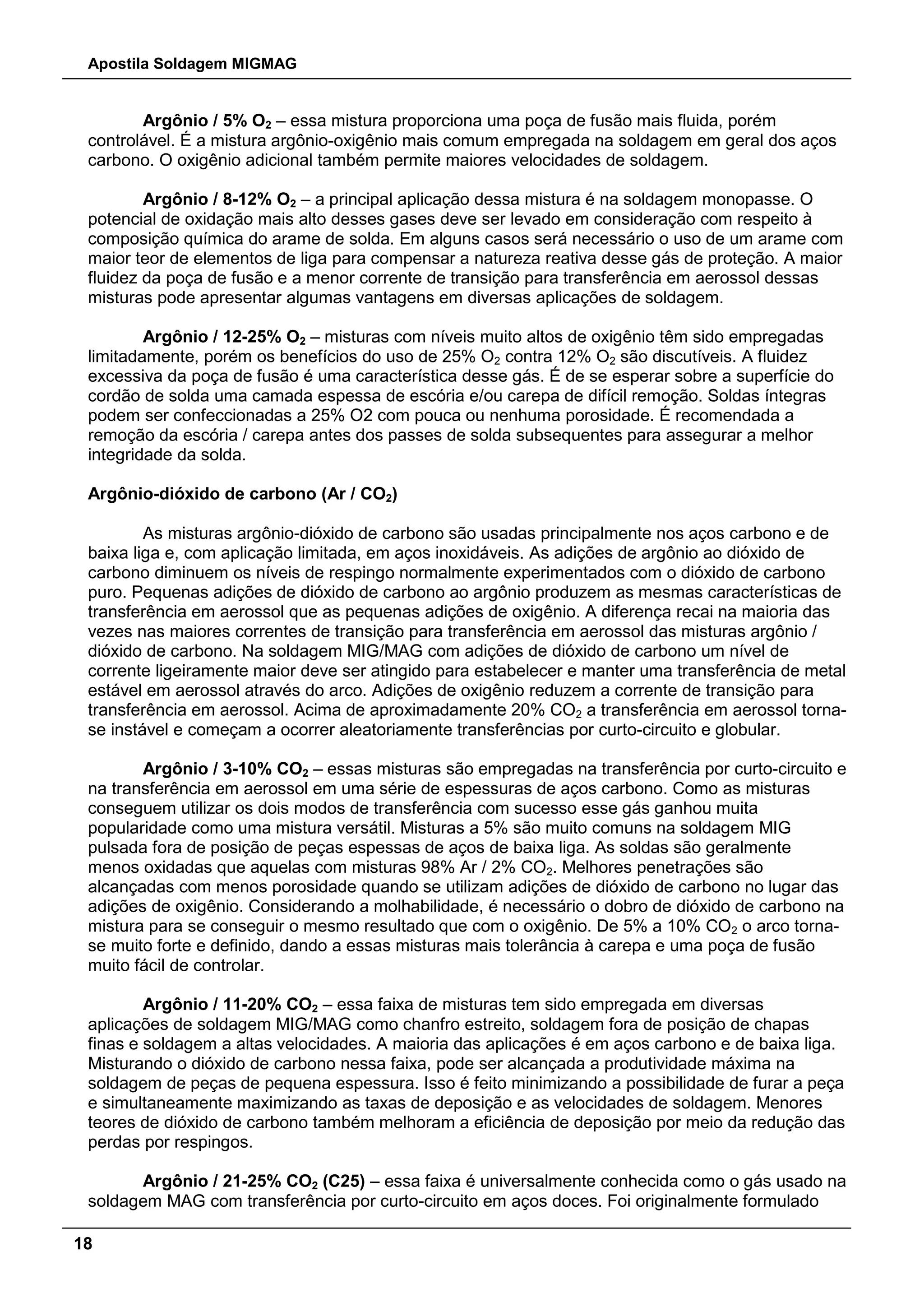Apostila Soldagem MIGMAG
18
Argônio / 5% O2 – essa mistura proporciona uma poça de fusão mais fluida, porém
controlável. É a mistura argônio-oxigênio mais comum empregada na soldagem em geral dos aços
carbono. O oxigênio adicional também permite maiores velocidades de soldagem.
Argônio / 8-12% O2 – a principal aplicação dessa mistura é na soldagem monopasse. O
potencial de oxidação mais alto desses gases deve ser levado em consideração com respeito à
composição química do arame de solda. Em alguns casos será necessário o uso de um arame com
maior teor de elementos de liga para compensar a natureza reativa desse gás de proteção. A maior
fluidez da poça de fusão e a menor corrente de transição para transferência em aerossol dessas
misturas pode apresentar algumas vantagens em diversas aplicações de soldagem.
Argônio / 12-25% O2 – misturas com níveis muito altos de oxigênio têm sido empregadas
limitadamente, porém os benefícios do uso de 25% O2 contra 12% O2 são discutíveis. A fluidez
excessiva da poça de fusão é uma característica desse gás. É de se esperar sobre a superfície do
cordão de solda uma camada espessa de escória e/ou carepa de difícil remoção. Soldas íntegras
podem ser confeccionadas a 25% O2 com pouca ou nenhuma porosidade. É recomendada a
remoção da escória / carepa antes dos passes de solda subsequentes para assegurar a melhor
integridade da solda.
Argônio-dióxido de carbono (Ar / CO2)
As misturas argônio-dióxido de carbono são usadas principalmente nos aços carbono e de
baixa liga e, com aplicação limitada, em aços inoxidáveis. As adições de argônio ao dióxido de
carbono diminuem os níveis de respingo normalmente experimentados com o dióxido de carbono
puro. Pequenas adições de dióxido de carbono ao argônio produzem as mesmas características de
transferência em aerossol que as pequenas adições de oxigênio. A diferença recai na maioria das
vezes nas maiores correntes de transição para transferência em aerossol das misturas argônio /
dióxido de carbono. Na soldagem MIG/MAG com adições de dióxido de carbono um nível de
corrente ligeiramente maior deve ser atingido para estabelecer e manter uma transferência de metal
estável em aerossol através do arco. Adições de oxigênio reduzem a corrente de transição para
transferência em aerossol. Acima de aproximadamente 20% CO2 a transferência em aerossol torna-
se instável e começam a ocorrer aleatoriamente transferências por curto-circuito e globular.
Argônio / 3-10% CO2 – essas misturas são empregadas na transferência por curto-circuito e
na transferência em aerossol em uma série de espessuras de aços carbono. Como as misturas
conseguem utilizar os dois modos de transferência com sucesso esse gás ganhou muita
popularidade como uma mistura versátil. Misturas a 5% são muito comuns na soldagem MIG
pulsada fora de posição de peças espessas de aços de baixa liga. As soldas são geralmente
menos oxidadas que aquelas com misturas 98% Ar / 2% CO2. Melhores penetrações são
alcançadas com menos porosidade quando se utilizam adições de dióxido de carbono no lugar das
adições de oxigênio. Considerando a molhabilidade, é necessário o dobro de dióxido de carbono na
mistura para se conseguir o mesmo resultado que com o oxigênio. De 5% a 10% CO2 o arco torna-
se muito forte e definido, dando a essas misturas mais tolerância à carepa e uma poça de fusão
muito fácil de controlar.
Argônio / 11-20% CO2 – essa faixa de misturas tem sido empregada em diversas
aplicações de soldagem MIG/MAG como chanfro estreito, soldagem fora de posição de chapas
finas e soldagem a altas velocidades. A maioria das aplicações é em aços carbono e de baixa liga.
Misturando o dióxido de carbono nessa faixa, pode ser alcançada a produtividade máxima na
soldagem de peças de pequena espessura. Isso é feito minimizando a possibilidade de furar a peça
e simultaneamente maximizando as taxas de deposição e as velocidades de soldagem. Menores
teores de dióxido de carbono também melhoram a eficiência de deposição por meio da redução das
perdas por respingos.
Argônio / 21-25% CO2 (C25) – essa faixa é universalmente conhecida como o gás usado na
soldagem MAG com transferência por curto-circuito em aços doces. Foi originalmente formulado
 