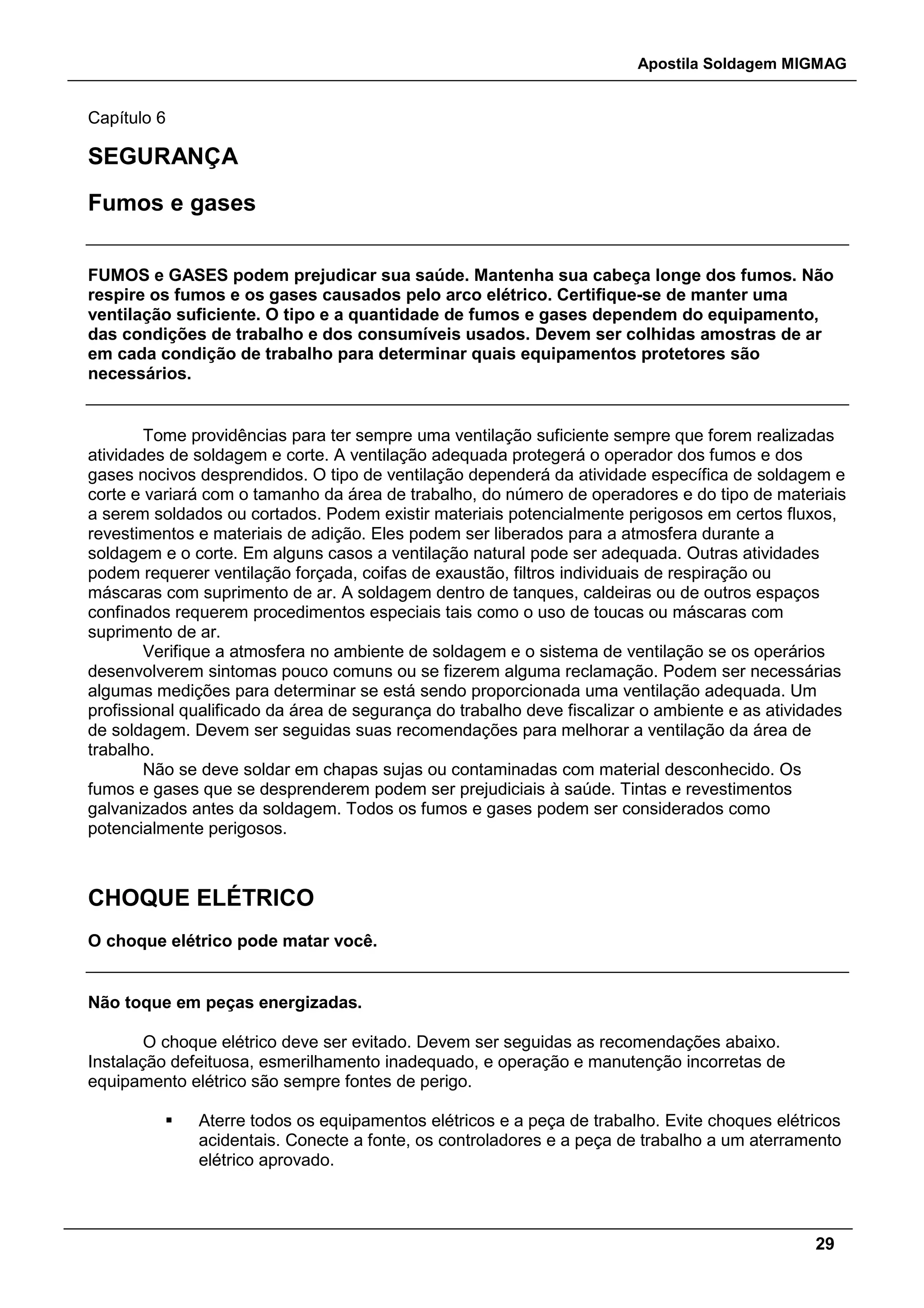 Apostila Soldagem MIGMAG
29
Capítulo 6
SEGURANÇA
Fumos e gases
FUMOS e GASES podem prejudicar sua saúde. Mantenha sua cabeça longe dos fumos. Não
respire os fumos e os gases causados pelo arco elétrico. Certifique-se de manter uma
ventilação suficiente. O tipo e a quantidade de fumos e gases dependem do equipamento,
das condições de trabalho e dos consumíveis usados. Devem ser colhidas amostras de ar
em cada condição de trabalho para determinar quais equipamentos protetores são
necessários.
Tome providências para ter sempre uma ventilação suficiente sempre que forem realizadas
atividades de soldagem e corte. A ventilação adequada protegerá o operador dos fumos e dos
gases nocivos desprendidos. O tipo de ventilação dependerá da atividade específica de soldagem e
corte e variará com o tamanho da área de trabalho, do número de operadores e do tipo de materiais
a serem soldados ou cortados. Podem existir materiais potencialmente perigosos em certos fluxos,
revestimentos e materiais de adição. Eles podem ser liberados para a atmosfera durante a
soldagem e o corte. Em alguns casos a ventilação natural pode ser adequada. Outras atividades
podem requerer ventilação forçada, coifas de exaustão, filtros individuais de respiração ou
máscaras com suprimento de ar. A soldagem dentro de tanques, caldeiras ou de outros espaços
confinados requerem procedimentos especiais tais como o uso de toucas ou máscaras com
suprimento de ar.
Verifique a atmosfera no ambiente de soldagem e o sistema de ventilação se os operários
desenvolverem sintomas pouco comuns ou se fizerem alguma reclamação. Podem ser necessárias
algumas medições para determinar se está sendo proporcionada uma ventilação adequada. Um
profissional qualificado da área de segurança do trabalho deve fiscalizar o ambiente e as atividades
de soldagem. Devem ser seguidas suas recomendações para melhorar a ventilação da área de
trabalho.
Não se deve soldar em chapas sujas ou contaminadas com material desconhecido. Os
fumos e gases que se desprenderem podem ser prejudiciais à saúde. Tintas e revestimentos
galvanizados antes da soldagem. Todos os fumos e gases podem ser considerados como
potencialmente perigosos.
CHOQUE ELÉTRICO
O choque elétrico pode matar você.
Não toque em peças energizadas.
O choque elétrico deve ser evitado. Devem ser seguidas as recomendações abaixo.
Instalação defeituosa, esmerilhamento inadequado, e operação e manutenção incorretas de
equipamento elétrico são sempre fontes de perigo.
 Aterre todos os equipamentos elétricos e a peça de trabalho. Evite choques elétricos
acidentais. Conecte a fonte, os controladores e a peça de trabalho a um aterramento
elétrico aprovado.
 