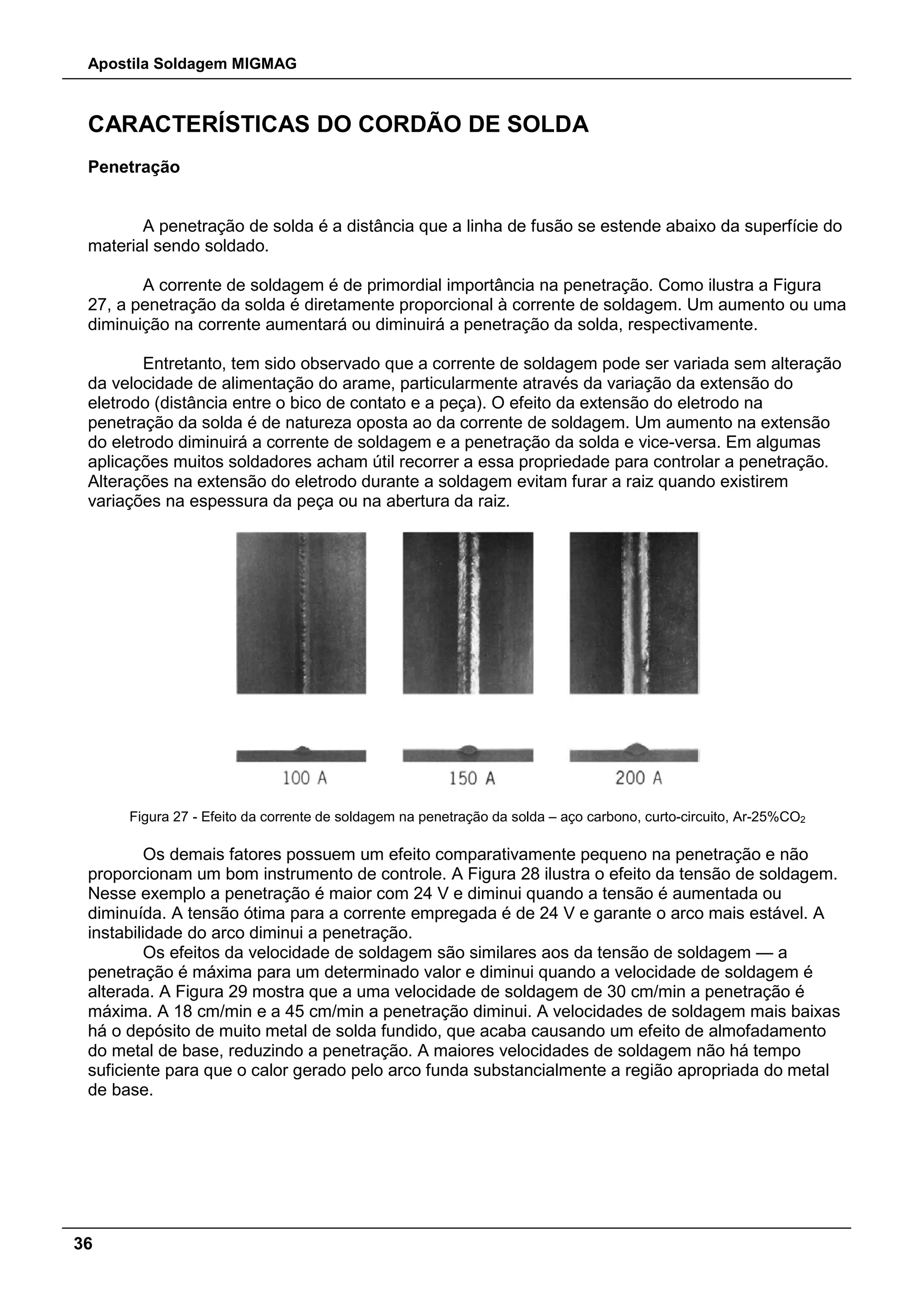 Apostila Soldagem MIGMAG
36
CARACTERÍSTICAS DO CORDÃO DE SOLDA
Penetração
A penetração de solda é a distância que a linha de fusão se estende abaixo da superfície do
material sendo soldado.
A corrente de soldagem é de primordial importância na penetração. Como ilustra a Figura
27, a penetração da solda é diretamente proporcional à corrente de soldagem. Um aumento ou uma
diminuição na corrente aumentará ou diminuirá a penetração da solda, respectivamente.
Entretanto, tem sido observado que a corrente de soldagem pode ser variada sem alteração
da velocidade de alimentação do arame, particularmente através da variação da extensão do
eletrodo (distância entre o bico de contato e a peça). O efeito da extensão do eletrodo na
penetração da solda é de natureza oposta ao da corrente de soldagem. Um aumento na extensão
do eletrodo diminuirá a corrente de soldagem e a penetração da solda e vice-versa. Em algumas
aplicações muitos soldadores acham útil recorrer a essa propriedade para controlar a penetração.
Alterações na extensão do eletrodo durante a soldagem evitam furar a raiz quando existirem
variações na espessura da peça ou na abertura da raiz.
Figura 27 - Efeito da corrente de soldagem na penetração da solda – aço carbono, curto-circuito, Ar-25%CO2
Os demais fatores possuem um efeito comparativamente pequeno na penetração e não
proporcionam um bom instrumento de controle. A Figura 28 ilustra o efeito da tensão de soldagem.
Nesse exemplo a penetração é maior com 24 V e diminui quando a tensão é aumentada ou
diminuída. A tensão ótima para a corrente empregada é de 24 V e garante o arco mais estável. A
instabilidade do arco diminui a penetração.
Os efeitos da velocidade de soldagem são similares aos da tensão de soldagem — a
penetração é máxima para um determinado valor e diminui quando a velocidade de soldagem é
alterada. A Figura 29 mostra que a uma velocidade de soldagem de 30 cm/min a penetração é
máxima. A 18 cm/min e a 45 cm/min a penetração diminui. A velocidades de soldagem mais baixas
há o depósito de muito metal de solda fundido, que acaba causando um efeito de almofadamento
do metal de base, reduzindo a penetração. A maiores velocidades de soldagem não há tempo
suficiente para que o calor gerado pelo arco funda substancialmente a região apropriada do metal
de base.
 