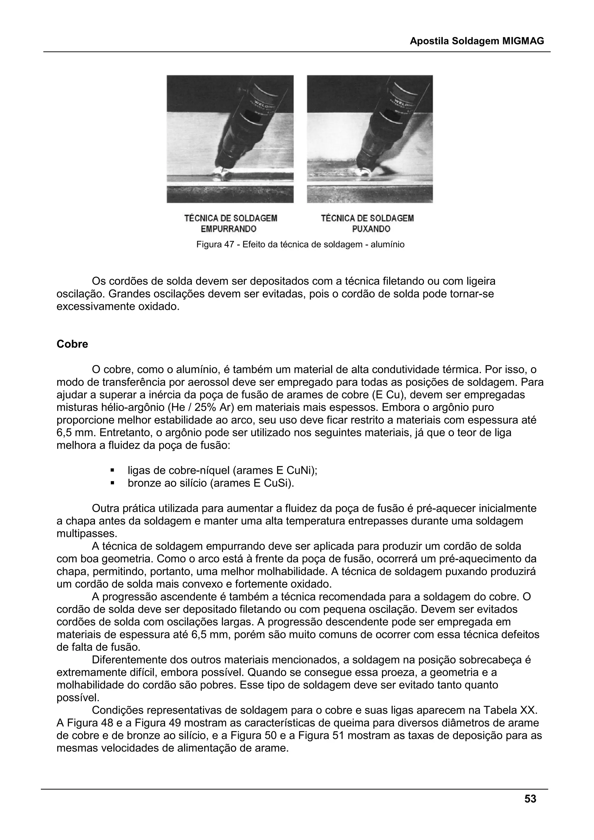 Apostila Soldagem MIGMAG
53
Figura 47 - Efeito da técnica de soldagem - alumínio
Os cordões de solda devem ser depositados com a técnica filetando ou com ligeira
oscilação. Grandes oscilações devem ser evitadas, pois o cordão de solda pode tornar-se
excessivamente oxidado.
Cobre
O cobre, como o alumínio, é também um material de alta condutividade térmica. Por isso, o
modo de transferência por aerossol deve ser empregado para todas as posições de soldagem. Para
ajudar a superar a inércia da poça de fusão de arames de cobre (E Cu), devem ser empregadas
misturas hélio-argônio (He / 25% Ar) em materiais mais espessos. Embora o argônio puro
proporcione melhor estabilidade ao arco, seu uso deve ficar restrito a materiais com espessura até
6,5 mm. Entretanto, o argônio pode ser utilizado nos seguintes materiais, já que o teor de liga
melhora a fluidez da poça de fusão:
 ligas de cobre-níquel (arames E CuNi);
 bronze ao silício (arames E CuSi).
Outra prática utilizada para aumentar a fluidez da poça de fusão é pré-aquecer inicialmente
a chapa antes da soldagem e manter uma alta temperatura entrepasses durante uma soldagem
multipasses.
A técnica de soldagem empurrando deve ser aplicada para produzir um cordão de solda
com boa geometria. Como o arco está à frente da poça de fusão, ocorrerá um pré-aquecimento da
chapa, permitindo, portanto, uma melhor molhabilidade. A técnica de soldagem puxando produzirá
um cordão de solda mais convexo e fortemente oxidado.
A progressão ascendente é também a técnica recomendada para a soldagem do cobre. O
cordão de solda deve ser depositado filetando ou com pequena oscilação. Devem ser evitados
cordões de solda com oscilações largas. A progressão descendente pode ser empregada em
materiais de espessura até 6,5 mm, porém são muito comuns de ocorrer com essa técnica defeitos
de falta de fusão.
Diferentemente dos outros materiais mencionados, a soldagem na posição sobrecabeça é
extremamente difícil, embora possível. Quando se consegue essa proeza, a geometria e a
molhabilidade do cordão são pobres. Esse tipo de soldagem deve ser evitado tanto quanto
possível.
Condições representativas de soldagem para o cobre e suas ligas aparecem na Tabela XX.
A Figura 48 e a Figura 49 mostram as características de queima para diversos diâmetros de arame
de cobre e de bronze ao silício, e a Figura 50 e a Figura 51 mostram as taxas de deposição para as
mesmas velocidades de alimentação de arame.
 