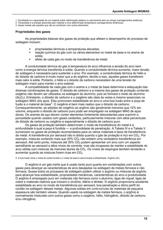 Apostila Soldagem MIGMAG
15
1. Ductilidade é a capacidade de um material sofrer deformação plástica ou permanente sem se romper (carregamentos estáticos).
2. Tenacidade é a energia absorvida pelo material a uma determinada temperatura (carregamentos dinâmicos)
3. Gases inertes são aqueles que não se combinam com outros elementos.
Propriedades dos gases
As propriedades básicas dos gases de proteção que afetam o desempenho do processo de
soldagem incluem:
 propriedades térmicas a temperaturas elevadas;
 reação química do gás com os vários elementos no metal de base e no arame de
solda;
 efeito de cada gás no modo de transferência de metal.
A condutividade térmica do gás à temperatura do arco influencia a tensão do arco bem
como a energia térmica transferida à solda. Quando a condutividade térmica aumenta, maior tensão
de soldagem é necessária para sustentar o arco. Por exemplo, a condutividade térmica do hélio e
do dióxido de carbono é muito maior que a do argônio; devido a isso, aqueles gases transferem
mais calor à solda. Portanto, o hélio e o dióxido de carbono necessitam de uma tensão de
soldagem maior para manter o arco estável.
A compatibilidade de cada gás com o arame e o metal de base determina a adequação das
diversas combinações de gases. O dióxido de carbono e a maioria dos gases de proteção contendo
oxigênio não devem ser utilizados na soldagem do alumínio, pois se formará o óxido de alumínio
(Al2O3). Entretanto, o dióxido de carbono e o oxigênio são úteis às vezes e mesmo essenciais na
soldagem MAG dos aços. Eles promovem estabilidade ao arco e uma boa fusão entre a poça de
fusão e o material de base4
. O oxigênio é bem mais reativo que o dióxido de carbono.
Consequentemente, as adições de oxigênio ao argônio são geralmente menores que 12% em
volume, enquanto o dióxido de carbono puro pode ser empregado na soldagem MAG de aços
doces. Os arames de aço devem conter elementos fortemente desoxidantes para suprimir a
porosidade quando usados com gases oxidantes, particularmente misturas com altos percentuais
de dióxido de carbono ou oxigênio e especialmente o dióxido de carbono puro.
Os gases de proteção também determinam o modo de transferência do metal e a
profundidade à qual a peça é fundida — a profundidade de penetração. A Tabela IV e a Tabela V
sumarizam os gases de proteção recomendados para os vários materiais e tipos de transferência
de metal. A transferência por aerossol não é obtida quando o gás de proteção é rico em CO2. Por
exemplo, misturas contendo mais que 20% CO2 não exibem uma verdadeira transferência em
aerossol. Até certo ponto, misturas até 30% CO2 podem apresentar um arco com um aspecto
semelhante ao aerossol a altos níveis de corrente, mas são incapazes de manter a estabilidade do
arco obtida com misturas de menores teores de CO2. Os níveis de respingos também tenderão a
aumentar quando as misturas forem ricas em CO2.
4. A boa fusão entre o metal de solda fundido e o metal de base é denominada molhabilidade. Argônio (Ar).
O argônio é um gás inerte que é usado tanto puro quanto em combinações com outros
gases para alcançar as características de arco desejadas na soldagem de metais ferrosos e não
ferrosos. Quase todos os processos de soldagem podem utilizar o argônio ou misturas de argônio
para alcançar boa soldabilidade, propriedades mecânicas, características do arco e produtividade.
O argônio é empregado puro em materiais não ferrosos como o alumínio, ligas de níquel, ligas de
cobre e materiais reativos que incluem o zircônio, titânio e tântalo. O argônio proporciona excelente
estabilidade ao arco no modo de transferência por aerossol, boa penetração e ótimo perfil do
cordão na soldagem desses metais. Algumas soldas em curto-circuito de materiais de pequena
espessura são também viáveis. Quando usado na soldagem de metais ferrosos, o argônio é
normalmente misturado com outros gases como o oxigênio, hélio, hidrogênio, dióxido de carbono
e/ou nitrogênio.
 