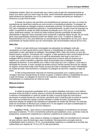 Apostila Soldagem MIGMAG
17
instalações simples. Deve ser mencionado que o baixo custo do gás não necessariamente se
traduz num baixo custo por metro linear de solda, sendo fortemente dependente da aplicação. A
baixa eficiência de deposição que o CO2 proporciona — causada pela perda por respingos —
influencia no custo final da solda.
O dióxido de carbono não permitirá uma transferência em aerossol; por isso, os modos de
transferência de metal ficam restritos ao curto-circuito e à transferência globular. A vantagem do
CO2 são velocidades de soldagem maiores e penetração profunda. Os maiores inconvenientes do
CO2 são a indesejável transferência globular e, consequentemente, os altos níveis de respingos na
solda. A superfície do cordão de solda resultante da proteção com o CO2 puro é, na maioria dos
casos, fortemente oxidada. Um arame de solda contendo grande quantidade de elementos
desoxidantes é algumas vezes necessário para compensar a natureza reativa do gás. De um modo
geral, boas propriedades mecânicas podem ser obtidas com o CO2. O argônio é misturado
frequentemente com o CO2 para balancear as características de desempenho do CO2 puro. Se as
propriedades de impacto tiverem que ser maximizadas, são recomendadas misturas de Ar e CO2.
Hélio (He)
O hélio é um gás inerte que é empregado nas aplicações de soldagem onde são
necessários um maior aporte térmico para melhorar a molhabilidade do cordão de solda, maior
penetração e maior velocidade de soldagem. Na soldagem MIG o hélio não produz um arco tão
estável quanto o argônio. Comparado com o argônio, o hélio apresenta maior condutividade térmica
e maior variação de tensão, e conduz a um perfil de penetração mais largo e mais raso. A
soldagem MIG do alumínio com hélio puro não proporciona a mesma ação de limpeza que o
argônio puro, porém é benéfico e algumas vezes recomendado para a soldagem de peças
espessas de alumínio. O arco elétrico com o hélio é mais largo que com o argônio, o que reduz a
densidade de corrente. A maior variação de tensão provoca maiores aportes térmicos em relação
ao argônio, promovendo então maior fluidez da poça de fusão e subsequente maior molhabilidade
do cordão de solda. Esse fenômeno é vantajoso na soldagem do alumínio, magnésio e ligas de
cobre.
O hélio é frequentemente misturado em diversas proporções com o argônio para tirar
vantagem das boas características de ambos os gases. O argônio melhora a estabilidade do arco e
a ação de limpeza, na soldagem do alumínio e do magnésio, enquanto o hélio melhora a
molhabilidade e a coalescência do metal de solda.
Misturas binárias
Argônio-oxigênio
A adição de pequenas quantidades de O2 ao argônio estabiliza muito bem o arco elétrico,
aumenta a taxa de fusão do arame, abaixa a corrente de transição para transferência em aerossol,
e melhora a molhabilidade e o perfil do cordão de solda. A poça de fusão fica mais fluida e
permanece no estado líquido por mais tempo, permitindo que o metal flua até os cantos do chanfro.
Isso reduz as mordeduras e ajuda a manter achatado o cordão de solda. Ocasionalmente,
pequenas adições de oxigênio são utilizadas em aplicações de metais não ferrosos. Por exemplo,
pode ser encontrado na literatura que a adição de 0,1% de oxigênio é útil para a estabilização do
arco na soldagem de chapas de alumínio superpuro.
Argônio / 1% O2 – essa mistura é primariamente empregada na transferência em aerossol
para aços inoxidáveis. 1% O2 é normalmente suficiente para estabilizar o arco, aumentar a taxa de
gotejamento, proporcionar coalescência e melhorar a aparência do cordão de solda.
Argônio / 2% O2 – essa mistura é utilizada na soldagem MIG com transferência em aerossol
de aços carbono, aços de baixa liga e aços inoxidáveis. Ela proporciona uma ação extra de
molhabilidade sobre a mistura a 1% O2. As propriedades mecânicas e a resistência à corrosão das
soldas feitas com adições de 1% O2 e 2% O2 são equivalentes.
 