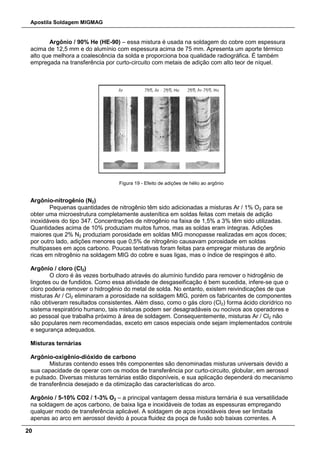 Apostila Soldagem MIGMAG
20
Argônio / 90% He (HE-90) – essa mistura é usada na soldagem do cobre com espessura
acima de 12,5 mm e do alumínio com espessura acima de 75 mm. Apresenta um aporte térmico
alto que melhora a coalescência da solda e proporciona boa qualidade radiográfica. É também
empregada na transferência por curto-circuito com metais de adição com alto teor de níquel.
Figura 19 - Efeito de adições de hélio ao argônio
Argônio-nitrogênio (N2)
Pequenas quantidades de nitrogênio têm sido adicionadas a misturas Ar / 1% O2 para se
obter uma microestrutura completamente austenítica em soldas feitas com metais de adição
inoxidáveis do tipo 347. Concentrações de nitrogênio na faixa de 1,5% a 3% têm sido utilizadas.
Quantidades acima de 10% produziam muitos fumos, mas as soldas eram íntegras. Adições
maiores que 2% N2 produziam porosidade em soldas MIG monopasse realizadas em aços doces;
por outro lado, adições menores que 0,5% de nitrogênio causavam porosidade em soldas
multipasses em aços carbono. Poucas tentativas foram feitas para empregar misturas de argônio
ricas em nitrogênio na soldagem MIG do cobre e suas ligas, mas o índice de respingos é alto.
Argônio / cloro (Cl2)
O cloro é às vezes borbulhado através do alumínio fundido para remover o hidrogênio de
lingotes ou de fundidos. Como essa atividade de desgaseificação é bem sucedida, infere-se que o
cloro poderia remover o hidrogênio do metal de solda. No entanto, existem reivindicações de que
misturas Ar / Cl2 eliminaram a porosidade na soldagem MIG, porém os fabricantes de componentes
não obtiveram resultados consistentes. Além disso, como o gás cloro (Cl2) forma ácido clorídrico no
sistema respiratório humano, tais misturas podem ser desagradáveis ou nocivos aos operadores e
ao pessoal que trabalha próximo à área de soldagem. Consequentemente, misturas Ar / Cl2 não
são populares nem recomendadas, exceto em casos especiais onde sejam implementados controle
e segurança adequados.
Misturas ternárias
Argônio-oxigênio-dióxido de carbono
Misturas contendo esses três componentes são denominadas misturas universais devido a
sua capacidade de operar com os modos de transferência por curto-circuito, globular, em aerossol
e pulsado. Diversas misturas ternárias estão disponíveis, e sua aplicação dependerá do mecanismo
de transferência desejado e da otimização das características do arco.
Argônio / 5-10% CO2 / 1-3% O2 – a principal vantagem dessa mistura ternária é sua versatilidade
na soldagem de aços carbono, de baixa liga e inoxidáveis de todas as espessuras empregando
qualquer modo de transferência aplicável. A soldagem de aços inoxidáveis deve ser limitada
apenas ao arco em aerossol devido à pouca fluidez da poça de fusão sob baixas correntes. A
 