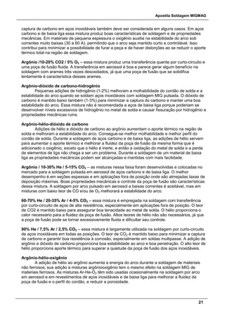 Apostila Soldagem MIGMAG
21
captura de carbono em aços inoxidáveis também deve ser considerada em alguns casos. Em aços
carbono e de baixa liga essa mistura produz boas características de soldagem e de propriedades
mecânicas. Em materiais de pequena espessura o oxigênio auxilia na estabilidade do arco sob
correntes muito baixas (30 a 60 A), permitindo que o arco seja mantido curto e controlável. Isso
contribui para minimizar a possibilidade de furar a peça e de haver distorções ao se reduzir o aporte
térmico total na região de soldagem.
Argônio /10-20% CO2 / 5% O2 – essa mistura produz uma transferência quente por curto-circuito e
uma poça de fusão fluida. A transferência em aerossol é boa e parece gerar algum benefício na
soldagem com arames três vezes desoxidados, já que uma poça de fusão que se solidifica
lentamente é característica desses arames.
Argônio-dióxido de carbono-hidrogênio
Pequenas adições de hidrogênio (1-2%) melhoram a molhabilidade do cordão de solda e a
estabilidade do arco quando se soldam aços inoxidáveis com soldagem MIG pulsada. O dióxido de
carbono é mantido baixo também (1-3%) para minimizar a captura do carbono e manter uma boa
estabilidade do arco. Essa mistura não é recomendada a aços de baixa liga porque poderiam se
desenvolver níveis excessivos de hidrogênio no metal de solda e causar fissuração por hidrogênio e
propriedades mecânicas ruins.
Argônio-hélio-dióxido de carbono
Adições de hélio e dióxido de carbono ao argônio aumentam o aporte térmico na região de
solda e melhoram a estabilidade do arco. Consegue-se melhor molhabilidade e melhor perfil do
cordão de solda. Durante a soldagem de aços carbono e de baixa liga, as adições de hélio servem
para aumentar o aporte térmico e melhorar a fluidez da poça de fusão da mesma forma que é
adicionado o oxigênio, exceto que o hélio é inerte, e então a oxidação do metal de solda e a perda
de elementos de liga não chega a ser um problema. Durante a soldagem de um material de baixa
liga as propriedades mecânicas podem ser alcançadas e mantidas com mais facilidade.
Argônio / 10-30% He / 5-15% CO2 – as misturas nessa faixa foram desenvolvidas e colocadas no
mercado para a soldagem pulsada em aerossol de aços carbono e de baixa liga. O melhor
desempenho é em seções espessas e em aplicações fora de posição onde são almejadas taxas de
deposição máximas. Boas propriedades mecânicas e controle da poça de fusão são características
dessa mistura. A soldagem por arco pulsado em aerossol a baixas correntes é aceitável, mas em
misturas com baixo teor de CO e/ou de O2 melhorará a estabilidade do arco.
60-70% He / 20-35% Ar / 4-5% CO2 – essa mistura é empregada na soldagem com transferência
por curto-circuito de aços de alta resistência, especialmente em aplicações fora de posição. O teor
de CO2 é mantido baixo para assegurar boa tenacidade ao metal de solda. O hélio proporciona o
calor necessário para a fluidez da poça de fusão. Altos teores de hélio não são necessários, já que
a poça de fusão pode se tornar excessivamente fluida e dificultar seu controle.
90% He / 7,5% Ar / 2,5% CO2 – essa mistura é largamente utilizada na soldagem por curto-circuito
de aços inoxidáveis em todas as posições. O teor de CO2 é mantido baixo para minimizar a captura
de carbono e garantir boa resistência à corrosão, especialmente em soldas multipasse. A adição de
argônio e dióxido de carbono proporciona boa estabilidade ao arco e boa penetração. O alto teor de
hélio proporciona aporte térmico para superar a quietude da poça de fusão dos aços inoxidáveis.
Argônio-hélio-oxigênio
A adição de hélio ao argônio aumenta a energia do arco durante a soldagem de materiais
não ferrosos; sua adição a misturas argôniooxigênio tem o mesmo efeito na soldagem MIG de
materiais ferrosos. As misturas Ar-He-O2 têm sido usadas ocasionalmente na soldagem por arco
em aerossol e em revestimentos de aços inoxidáveis e de baixa liga para melhorar a fluidez da
poça de fusão e o perfil do cordão, e reduzir a porosidade.
 