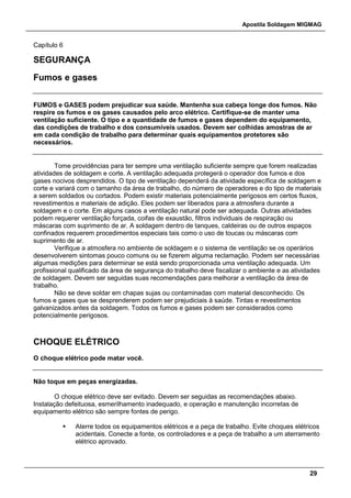 Apostila Soldagem MIGMAG
29
Capítulo 6
SEGURANÇA
Fumos e gases
FUMOS e GASES podem prejudicar sua saúde. Mantenha sua cabeça longe dos fumos. Não
respire os fumos e os gases causados pelo arco elétrico. Certifique-se de manter uma
ventilação suficiente. O tipo e a quantidade de fumos e gases dependem do equipamento,
das condições de trabalho e dos consumíveis usados. Devem ser colhidas amostras de ar
em cada condição de trabalho para determinar quais equipamentos protetores são
necessários.
Tome providências para ter sempre uma ventilação suficiente sempre que forem realizadas
atividades de soldagem e corte. A ventilação adequada protegerá o operador dos fumos e dos
gases nocivos desprendidos. O tipo de ventilação dependerá da atividade específica de soldagem e
corte e variará com o tamanho da área de trabalho, do número de operadores e do tipo de materiais
a serem soldados ou cortados. Podem existir materiais potencialmente perigosos em certos fluxos,
revestimentos e materiais de adição. Eles podem ser liberados para a atmosfera durante a
soldagem e o corte. Em alguns casos a ventilação natural pode ser adequada. Outras atividades
podem requerer ventilação forçada, coifas de exaustão, filtros individuais de respiração ou
máscaras com suprimento de ar. A soldagem dentro de tanques, caldeiras ou de outros espaços
confinados requerem procedimentos especiais tais como o uso de toucas ou máscaras com
suprimento de ar.
Verifique a atmosfera no ambiente de soldagem e o sistema de ventilação se os operários
desenvolverem sintomas pouco comuns ou se fizerem alguma reclamação. Podem ser necessárias
algumas medições para determinar se está sendo proporcionada uma ventilação adequada. Um
profissional qualificado da área de segurança do trabalho deve fiscalizar o ambiente e as atividades
de soldagem. Devem ser seguidas suas recomendações para melhorar a ventilação da área de
trabalho.
Não se deve soldar em chapas sujas ou contaminadas com material desconhecido. Os
fumos e gases que se desprenderem podem ser prejudiciais à saúde. Tintas e revestimentos
galvanizados antes da soldagem. Todos os fumos e gases podem ser considerados como
potencialmente perigosos.
CHOQUE ELÉTRICO
O choque elétrico pode matar você.
Não toque em peças energizadas.
O choque elétrico deve ser evitado. Devem ser seguidas as recomendações abaixo.
Instalação defeituosa, esmerilhamento inadequado, e operação e manutenção incorretas de
equipamento elétrico são sempre fontes de perigo.
 Aterre todos os equipamentos elétricos e a peça de trabalho. Evite choques elétricos
acidentais. Conecte a fonte, os controladores e a peça de trabalho a um aterramento
elétrico aprovado.
 