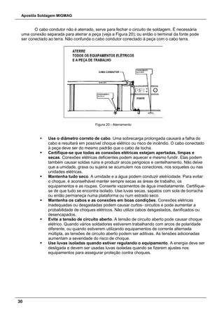 Apostila Soldagem MIGMAG
30
O cabo condutor não é aterrado, serve para fechar o circuito de soldagem. É necessária
uma conexão separada para aterrar a peça (veja a Figura 20); ou então o terminal da fonte pode
ser conectado ao terra. Não confunda o cabo condutor conectado à peça com o cabo terra.
Figura 20 - Aterramento
 Use o diâmetro correto de cabo. Uma sobrecarga prolongada causará a falha do
cabo e resultará em possível choque elétrico ou risco de incêndio. O cabo conectado
à peça deve ser do mesmo padrão que o cabo da tocha.
 Certifique-se que todas as conexões elétricas estejam apertadas, limpas e
secas. Conexões elétricas deficientes podem aquecer e mesmo fundir. Elas podem
também causar soldas ruins e produzir arcos perigosos e centelhamento. Não deixe
que a umidade, graxa ou sujeira se acumulem nos conectores, nos soquetes ou nas
unidades elétricas.
 Mantenha tudo seco. A umidade e a água podem conduzir eletricidade. Para evitar
o choque, é aconselhável manter sempre secas as áreas de trabalho, os
equipamentos e as roupas. Conserte vazamentos de água imediatamente. Certifique-
se de que tudo se encontra isolado. Use luvas secas, sapatos com sola de borracha
ou então permaneça numa plataforma ou num estrado seco.
 Mantenha os cabos e as conexões em boas condições. Conexões elétricas
inadequadas ou desgastadas podem causar curtos- circuitos e pode aumentar a
probabilidade de choques elétricos. Não utilize cabos desgastados, danificados ou
desencapados.
 Evite a tensão de circuito aberto. A tensão de circuito aberto pode causar choque
elétrico. Quando vários soldadores estiverem trabalhando com arcos de polaridade
diferente, ou quando estiverem utilizando equipamentos de corrente alternada
múltipla, as tensões de circuito aberto podem ser aditivas. As tensões adicionadas
aumentam a severidade do risco de choque.
 Use luvas isoladas quando estiver regulando o equipamento. A energia deve ser
desligada e devem ser usadas luvas isoladas quando se fizerem ajustes nos
equipamentos para assegurar proteção contra choques.
 