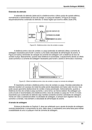 Apostila Soldagem MIGMAG
33
Extensão do eletrodo
A extensão do eletrodo (stick-out) é a distância entre o último ponto de contato elétrico,
normalmente a extremidade do bico de contato, e a peça de trabalho. A Figura 22 mostra
esquematicamente a extensão do eletrodo. É nessa região que ocorre o efeito Joule (I2
R).
Figura 22 - Distância entre o bico de contato e a peça
A distância entre o bico de contato e a peça (extensão do eletrodo) afeta a corrente de
soldagem necessária para fundir o arame a uma dada velocidade de alimentação de arame. A
Figura 23 ilustra a dimensão da variação da corrente de soldagem com a distância do bico de
contato à peça. Basicamente, quando essa distância é aumentada, o aquecimento devido ao efeito
Joule aumenta e a corrente de soldagem necessária para fundir o arame é diminuída e viceversa.
Figura 23 - Efeito da distância entre o bico de contato e a peça na corrente de soldagem
É importante controlar a distância entre o bico de contato e a peça. Grandes extensões de
eletrodo resultam em excesso de metal de solda sendo depositado com baixo calor do arco. Isso
pode causar geometria desfavorável do cordão e baixa penetração. Adicionalmente, quando a
distância do bico de contato à peça aumenta, o arco torna- se menos estável. Na soldagem por
curto-circuito é recomendada uma distância entre o bico de contato e a peça de 10 mm. É muito
importante que a extensão do eletrodo seja mantida constante durante a atividade de soldagem.
Tendo em vista o substancial efeito na atividade de soldagem, é sempre bom registrar não só a
corrente e a tensão, mas também a velocidade de alimentação do arame.
A tensão de soldagem
Embora já discutida no Capítulo 3, deve ser enfatizado que o ajuste da tensão de soldagem
controla diretamente o comprimento do arco. Além disso, é necessária uma certa faixa para manter
a estabilidade do arco a qualquer nível de corrente de soldagem.
 