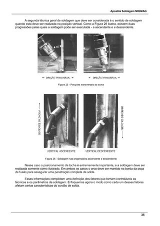 Apostila Soldagem MIGMAG
35
A segunda técnica geral de soldagem que deve ser considerada é o sentido de soldagem
quando esta deve ser realizada na posição vertical. Como a Figura 26 ilustra, existem duas
progressões pelas quais a soldagem pode ser executada - a ascendente e a descendente.
Figura 25 - Posições transversais da tocha
Figura 26 - Soldagem nas progressões ascendente e descendente
Nesse caso o posicionamento da tocha é extremamente importante, e a soldagem deve ser
realizada somente como ilustrado. Em ambos os casos o arco deve ser mantido na borda da poça
de fusão para assegurar uma penetração completa da solda.
Essas informações completam uma definição dos fatores que tornam controláveis as
técnicas e os parâmetros de soldagem. Enfoquemos agora o modo como cada um desses fatores
afetam certas características do cordão de solda.
 