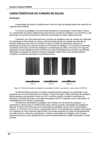 Apostila Soldagem MIGMAG
36
CARACTERÍSTICAS DO CORDÃO DE SOLDA
Penetração
A penetração de solda é a distância que a linha de fusão se estende abaixo da superfície do
material sendo soldado.
A corrente de soldagem é de primordial importância na penetração. Como ilustra a Figura
27, a penetração da solda é diretamente proporcional à corrente de soldagem. Um aumento ou uma
diminuição na corrente aumentará ou diminuirá a penetração da solda, respectivamente.
Entretanto, tem sido observado que a corrente de soldagem pode ser variada sem alteração
da velocidade de alimentação do arame, particularmente através da variação da extensão do
eletrodo (distância entre o bico de contato e a peça). O efeito da extensão do eletrodo na
penetração da solda é de natureza oposta ao da corrente de soldagem. Um aumento na extensão
do eletrodo diminuirá a corrente de soldagem e a penetração da solda e vice-versa. Em algumas
aplicações muitos soldadores acham útil recorrer a essa propriedade para controlar a penetração.
Alterações na extensão do eletrodo durante a soldagem evitam furar a raiz quando existirem
variações na espessura da peça ou na abertura da raiz.
Figura 27 - Efeito da corrente de soldagem na penetração da solda – aço carbono, curto-circuito, Ar-25%CO2
Os demais fatores possuem um efeito comparativamente pequeno na penetração e não
proporcionam um bom instrumento de controle. A Figura 28 ilustra o efeito da tensão de soldagem.
Nesse exemplo a penetração é maior com 24 V e diminui quando a tensão é aumentada ou
diminuída. A tensão ótima para a corrente empregada é de 24 V e garante o arco mais estável. A
instabilidade do arco diminui a penetração.
Os efeitos da velocidade de soldagem são similares aos da tensão de soldagem — a
penetração é máxima para um determinado valor e diminui quando a velocidade de soldagem é
alterada. A Figura 29 mostra que a uma velocidade de soldagem de 30 cm/min a penetração é
máxima. A 18 cm/min e a 45 cm/min a penetração diminui. A velocidades de soldagem mais baixas
há o depósito de muito metal de solda fundido, que acaba causando um efeito de almofadamento
do metal de base, reduzindo a penetração. A maiores velocidades de soldagem não há tempo
suficiente para que o calor gerado pelo arco funda substancialmente a região apropriada do metal
de base.
 