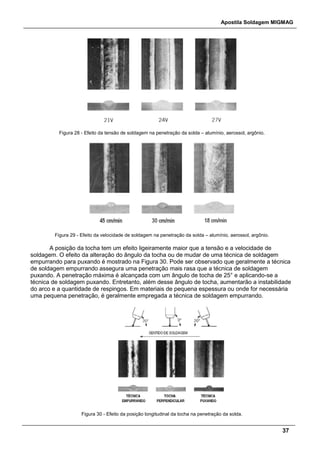 Apostila Soldagem MIGMAG
37
Figura 28 - Efeito da tensão de soldagem na penetração da solda – alumínio, aerossol, argônio.
Figura 29 - Efeito da velocidade de soldagem na penetração da solda – alumínio, aerossol, argônio.
A posição da tocha tem um efeito ligeiramente maior que a tensão e a velocidade de
soldagem. O efeito da alteração do ângulo da tocha ou de mudar de uma técnica de soldagem
empurrando para puxando é mostrado na Figura 30. Pode ser observado que geralmente a técnica
de soldagem empurrando assegura uma penetração mais rasa que a técnica de soldagem
puxando. A penetração máxima é alcançada com um ângulo de tocha de 25° e aplicando-se a
técnica de soldagem puxando. Entretanto, além desse ângulo de tocha, aumentarão a instabilidade
do arco e a quantidade de respingos. Em materiais de pequena espessura ou onde for necessária
uma pequena penetração, é geralmente empregada a técnica de soldagem empurrando.
Figura 30 - Efeito da posição longitudinal da tocha na penetração da solda.
 