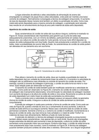 Apostila Soldagem MIGMAG
39
Longas extensões de eletrodo e altas velocidades de alimentação de arame são
empregadas na soldagem de peças finas a altas velocidades, onde pode ser mantida uma baixa
corrente de soldagem. Normalmente é empregada a técnica de soldagem empurrando. O aumento
da taxa de deposição dessa maneira terá também um efeito na penetração da solda. Como mais
metal está sendo depositado para a mesma corrente de soldagem, a penetração será reduzida.
Isso resulta de um amortecimento da força do arco pelo material de solda extra depositado.
Aparência do cordão de solda
Duas características do cordão de solda são sua altura e largura, conforme é mostrado na
Figura 33. Essas características são importantes para garantir que a junta de solda seja
adequadamente preenchida, com um mínimo de defeitos, particularmente em soldas multipasses.
Nesse caso, se a altura do cordão de solda for muito grande, torna-se muito difícil depositar os
passes de solda subsequentes com boa fusão. Quanto mais protuberante e estreito for o cordão de
solda, maior a probabilidade de ocorrer falta de fusão. As características do cordão de solda podem
ser alteradas em seu tamanho e/ou em sua forma.
Figura 33 - Características do cordão de solda
Para alterar o tamanho do cordão de solda, deve ser mudada a quantidade de metal de
solda depositado (kg) por unidade de comprimento linear da solda (m). A corrente e a velocidade de
soldagem são os parâmetros mais influentes no controle do tamanho do cordão de solda. Por
exemplo, quando a corrente de soldagem é diminuída, o cordão de solda torna-se menor e vice-
versa. Essa relação pode ser observada na Figura 27.
O tamanho do cordão de solda também pode ser modificado variando-se a velocidade de
soldagem. Como pode ser observado na Figura 29, o tamanho do cordão de solda e a velocidade
de soldagem são inversamente relacionados. Uma diminuição na velocidade de soldagem resultará
num aumento da largura e da altura do cordão de solda e vice-versa. Novamente os quilos de metal
de solda depositado num metro linear de solda são aumentados (ou diminuídos).
Tanto a corrente como a velocidade de soldagem possue um pequeno efeito na geometria
(forma) do cordão de solda. A largura e a altura do cordão de solda aumentam ou diminuem
conjuntamente.
A tensão de soldagem é usada para controlar a forma do cordão de solda. Como pode ser
visto da Figura 28, quando a tensão do arco (ou o comprimento do arco) aumenta, a altura do
cordão de solda diminui e sua largura aumenta. Nesse caso o tamanho total do cordão de solda
permanece constante. Somente a forma ou o contorno do cordão é modificado. Aumentando-se a
largura do cordão de solda, seu topo torna-se mais achatado e o metal de solda "molha" os
materiais de base mais eficientemente. Melhora a fusão do metal de base.
A extensão do eletrodo e a técnica de soldagem empregada (puxando ou empurrando)
também afetam essas características, mas apenas até um certo limite. Quando são empregadas
longas extensões de eletrodo para aumentar a taxa de deposição, a altura do cordão de solda
aumentará numa proporção maior que sua largura. Embora mais largo, o cordão de solda torna-se
mais protuberante (topo mais convexo), como é mostrado na Figura 34. A técnica de soldagem
puxando também produzirá cordões de solda altos e estreitos. Diminuindo- se o ângulo longitudinal
 