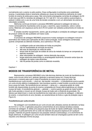 Apostila Soldagem MIGMAG
4
normalmente com o arame no pólo positivo. Essa configuração é conhecida como polaridade
reversa. A polaridade direta é raramente utilizada por causa da transferência deficiente do metal
fundido do arame de solda para a peça. São comumente empregadas correntes de soldagem de 50
A até mais que 600 A e tensões de soldagem de 15 V até 32 V. Um arco elétrico autocorrigido e
estável é obtido com o uso de uma fonte de tensão constante e com um alimentador de arame de
velocidade constante.
Melhorias contínuas tornaram o processo MIG/MAG aplicável à soldagem de todos os
metais comercialmente importantes como os aços, o alumínio, aços inoxidáveis, cobre e vários
outros. Materiais com espessura acima de 0,76 mm podem ser soldados praticamente em todas as
posições.
É simples escolher equipamento, arame, gás de proteção e condições de soldagem capazes
de produzir soldas de alta qualidade com baixo custo.
Vantagens:
O processo de soldagem MIG/MAG proporciona muitas vantagens na soldagem manual e
automática dos metais para aplicações de alta e baixa produção. Suas vantagens combinadas
quando comparado ao eletrodo revestido, arco submerso e TIG são:
 a soldagem pode ser executada em todas as posições;
 não há necessidade de remoção de escória;
 alta taxa de deposição do metal de solda;
 tempo total de execução de soldas de cerca da metade do tempo se comparado ao
eletrodo revestido;
 altas velocidades de soldagem; menos distorção das peças;
 largas aberturas preenchidas ou amanteigadas facilmente, tornando certos tipos de
soldagem de reparo mais eficientes;
 não há perdas de pontas como no eletrodo revestido.
Capítulo 1
MODOS DE TRANSFERÊNCIA DE METAL
Basicamente o processo MIG/MAG inclui três técnicas distintas de modo de transferência de
metal: curto-circuito (short arc), globular (globular) e aerossol (spray arc). Essas técnicas
descrevem a maneira pela qual o metal é transferido do arame para a poça de fusão. Na
transferência por curto-circuito — short arc, dip transfer, microwire — a transferência ocorre quando
um curto-circuito elétrico é estabelecido. Isso acontece quando o metal fundido na ponta do arame
toca a poça de fusão. Na transferência por aerossol — spray arc — pequenas gotas de metal
fundido são desprendidas da ponta do arame e projetadas por forças eletromagnéticas em direção
à poça de fusão. A transferência globular — globular — ocorre quando as gotas de metal fundido
são muito grandes e movem-se em direção à poça de fusão sob a influência da gravidade. Os
fatores que determinam o modo de transferência de metal são a corrente de soldagem, o diâmetro
do arame, o comprimento do arco (tensão), as características da fonte e o gás de proteção (veja a
Figura 2).
Transferência por curto-circuito
Na soldagem com transferência por curto-circuito são utilizados arames de diâmetro na faixa
de 0,8 mm a 1,2 mm, e aplicados pequenos comprimentos de arco (baixas tensões) e baixas
correntes de soldagem. É obtida uma pequena poça de fusão de rápida solidificação. Essa técnica
de soldagem é particularmente útil na união de materiais de pequena espessura em qualquer
posição, materiais de grande espessura nas posições vertical e sobrecabeça, e no enchimento de
largas aberturas. A soldagem por curto-circuito também deve ser empregada quando se tem como
requisito uma distorção mínima da peça.
 
