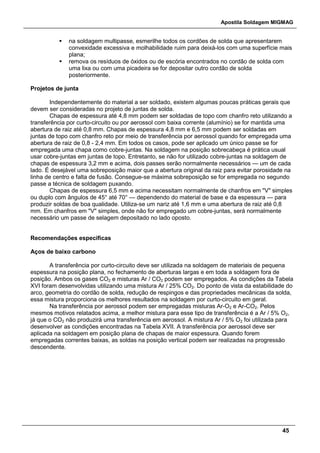 Apostila Soldagem MIGMAG
45
 na soldagem multipasse, esmerilhe todos os cordões de solda que apresentarem
convexidade excessiva e molhabilidade ruim para deixá-los com uma superfície mais
plana;
 remova os resíduos de óxidos ou de escória encontrados no cordão de solda com
uma lixa ou com uma picadeira se for depositar outro cordão de solda
posteriormente.
Projetos de junta
Independentemente do material a ser soldado, existem algumas poucas práticas gerais que
devem ser consideradas no projeto de juntas de solda.
Chapas de espessura até 4,8 mm podem ser soldadas de topo com chanfro reto utilizando a
transferência por curto-circuito ou por aerossol com baixa corrente (alumínio) se for mantida uma
abertura de raiz até 0,8 mm. Chapas de espessura 4,8 mm e 6,5 mm podem ser soldadas em
juntas de topo com chanfro reto por meio de transferência por aerossol quando for empregada uma
abertura de raiz de 0,8 - 2,4 mm. Em todos os casos, pode ser aplicado um único passe se for
empregada uma chapa como cobre-juntas. Na soldagem na posição sobrecabeça é prática usual
usar cobre-juntas em juntas de topo. Entretanto, se não for utilizado cobre-juntas na soldagem de
chapas de espessura 3,2 mm e acima, dois passes serão normalmente necessários — um de cada
lado. É desejável uma sobreposição maior que a abertura original da raiz para evitar porosidade na
linha de centro e falta de fusão. Consegue-se máxima sobreposição se for empregada no segundo
passe a técnica de soldagem puxando.
Chapas de espessura 6,5 mm e acima necessitam normalmente de chanfros em "V" simples
ou duplo com ângulos de 45° até 70° — dependendo do material de base e da espessura — para
produzir soldas de boa qualidade. Utiliza-se um nariz até 1,6 mm e uma abertura de raiz até 0,8
mm. Em chanfros em "V" simples, onde não for empregado um cobre-juntas, será normalmente
necessário um passe de selagem depositado no lado oposto.
Recomendações específicas
Aços de baixo carbono
A transferência por curto-circuito deve ser utilizada na soldagem de materiais de pequena
espessura na posição plana, no fechamento de aberturas largas e em toda a soldagem fora de
posição. Ambos os gases CO2 e misturas Ar / CO2 podem ser empregados. As condições da Tabela
XVI foram desenvolvidas utilizando uma mistura Ar / 25% CO2. Do ponto de vista da estabilidade do
arco, geometria do cordão de solda, redução de respingos e das propriedades mecânicas da solda,
essa mistura proporciona os melhores resultados na soldagem por curto-circuito em geral.
Na transferência por aerossol podem ser empregadas misturas Ar-O2 e Ar-CO2. Pelos
mesmos motivos relatados acima, a melhor mistura para esse tipo de transferência é a Ar / 5% O2,
já que o CO2 não produzirá uma transferência em aerossol. A mistura Ar / 5% O2 foi utilizada para
desenvolver as condições encontradas na Tabela XVII. A transferência por aerossol deve ser
aplicada na soldagem em posição plana de chapas de maior espessura. Quando forem
empregadas correntes baixas, as soldas na posição vertical podem ser realizadas na progressão
descendente.
 