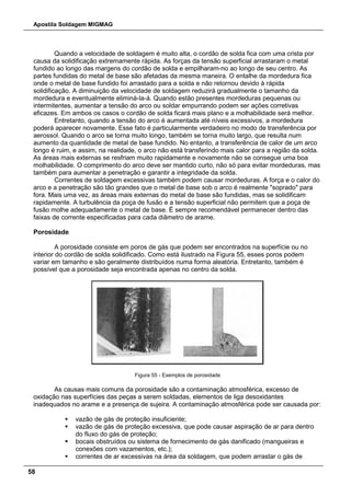Apostila Soldagem MIGMAG
58
Quando a velocidade de soldagem é muito alta, o cordão de solda fica com uma crista por
causa da solidificação extremamente rápida. As forças da tensão superficial arrastaram o metal
fundido ao longo das margens do cordão de solda e empilharam-no ao longo de seu centro. As
partes fundidas do metal de base são afetadas da mesma maneira. O entalhe da mordedura fica
onde o metal de base fundido foi arrastado para a solda e não retornou devido à rápida
solidificação. A diminuição da velocidade de soldagem reduzirá gradualmente o tamanho da
mordedura e eventualmente eliminá-la-á. Quando estão presentes mordeduras pequenas ou
intermitentes, aumentar a tensão do arco ou soldar empurrando podem ser ações corretivas
eficazes. Em ambos os casos o cordão de solda ficará mais plano e a molhabilidade será melhor.
Entretanto, quando a tensão do arco é aumentada até níveis excessivos, a mordedura
poderá aparecer novamente. Esse fato é particularmente verdadeiro no modo de transferência por
aerossol. Quando o arco se torna muito longo, também se torna muito largo, que resulta num
aumento da quantidade de metal de base fundido. No entanto, a transferência de calor de um arco
longo é ruim, e assim, na realidade, o arco não está transferindo mais calor para a região da solda.
As áreas mais externas se resfriam muito rapidamente e novamente não se consegue uma boa
molhabilidade. O comprimento do arco deve ser mantido curto, não só para evitar mordeduras, mas
também para aumentar a penetração e garantir a integridade da solda.
Correntes de soldagem excessivas também podem causar mordeduras. A força e o calor do
arco e a penetração são tão grandes que o metal de base sob o arco é realmente "soprado" para
fora. Mais uma vez, as áreas mais externas do metal de base são fundidas, mas se solidificam
rapidamente. A turbulência da poça de fusão e a tensão superficial não permitem que a poça de
fusão molhe adequadamente o metal de base. É sempre recomendável permanecer dentro das
faixas de corrente especificadas para cada diâmetro de arame.
Porosidade
A porosidade consiste em poros de gás que podem ser encontrados na superfície ou no
interior do cordão de solda solidificado. Como está ilustrado na Figura 55, esses poros podem
variar em tamanho e são geralmente distribuídos numa forma aleatória. Entretanto, também é
possível que a porosidade seja encontrada apenas no centro da solda.
Figura 55 - Exemplos de porosidade
As causas mais comuns da porosidade são a contaminação atmosférica, excesso de
oxidação nas superfícies das peças a serem soldadas, elementos de liga desoxidantes
inadequados no arame e a presença de sujeira. A contaminação atmosférica pode ser causada por:
 vazão de gás de proteção insuficiente;
 vazão de gás de proteção excessiva, que pode causar aspiração de ar para dentro
do fluxo do gás de proteção;
 bocais obstruídos ou sistema de fornecimento de gás danificado (mangueiras e
conexões com vazamentos, etc.);
 correntes de ar excessivas na área da soldagem, que podem arrastar o gás de
 