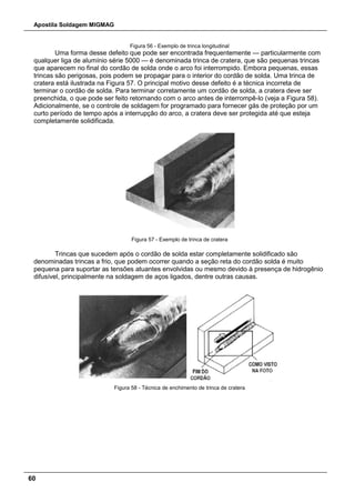 Apostila Soldagem MIGMAG
60
Figura 56 - Exemplo de trinca longitudinal
Uma forma desse defeito que pode ser encontrada frequentemente — particularmente com
qualquer liga de alumínio série 5000 — é denominada trinca de cratera, que são pequenas trincas
que aparecem no final do cordão de solda onde o arco foi interrompido. Embora pequenas, essas
trincas são perigosas, pois podem se propagar para o interior do cordão de solda. Uma trinca de
cratera está ilustrada na Figura 57. O principal motivo desse defeito é a técnica incorreta de
terminar o cordão de solda. Para terminar corretamente um cordão de solda, a cratera deve ser
preenchida, o que pode ser feito retornando com o arco antes de interrompê-lo (veja a Figura 58).
Adicionalmente, se o controle de soldagem for programado para fornecer gás de proteção por um
curto período de tempo após a interrupção do arco, a cratera deve ser protegida até que esteja
completamente solidificada.
Figura 57 - Exemplo de trinca de cratera
Trincas que sucedem após o cordão de solda estar completamente solidificado são
denominadas trincas a frio, que podem ocorrer quando a seção reta do cordão solda é muito
pequena para suportar as tensões atuantes envolvidas ou mesmo devido à presença de hidrogênio
difusível, principalmente na soldagem de aços ligados, dentre outras causas.
Figura 58 - Técnica de enchimento de trinca de cratera
 
