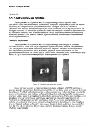 Apostila Soldagem MIGMAG
62
Capítulo 10
SOLDAGEM MIG/MAG PONTUAL
A soldagem MIG/MAG pontual (MIG/MAG spot welding), embora algumas vezes
considerada como uma ferramenta de ponteamento, conquistou larga aceitação como um método
de união que é competitivo com o rebitamento e com a soldagem pontual por resistência
(resistance spot welding). Em algumas aplicações, esse processo substituiu alguns processos de
soldagem contínuos, na medida em que reduziu custos da soldagem e manteve a reprodutibilidade
e a resistência adequada para as necessidades de serviço, requerendo também uma habilidade
mínima do operador. Aços de baixo carbono, aços inoxidáveis e o alumínio são frequentemente
soldados por este método.
Descrição do processo
A soldagem MIG/MAG pontual (MIG/MAG spot welding), uma variação do processo
MIG/MAG contínuo, funde duas peças de pequena espessura fazendo penetrar completamente
uma das peças na outra. Não é necessária preparação da junta a não ser a limpeza apenas na
área de sobreposição das duas peças. Entretanto, peças de espessura acima de 6,5 mm
geralmente necessitam de um furo no topo da chapa, sendo conhecidas como soldas tampão (plug
welds). A Figura 59 mostra um exemplo típico de soldagem MIG/MAG pontual.
Figura 59 - Solda pontual típica - aço carbono
Essas técnicas baseiam-se nos mesmos princípios da soldagem MIG/MAG contínua, à
exceção que não há velocidade de soldagem envolvida; em vez disso, existe um intervalo de tempo
de soldagem. A solda é realizada colocando-se a tocha diretamente no topo da chapa e mantendo-
a sem movimento como está ilustrado na Figura 60. Quando o gatilho da tocha for pressionado, o
arame de solda e o gás de proteção serão alimentados continuamente. O arco será mantido por um
período de tempo predeterminado e continuará a penetrar no material em apenas um local.
Finalmente a solda penetrará também na chapa de baixo. A penetração alcançada para um
material em particular é determinada primeiramente pela corrente de soldagem e pela duração do
arco. A relação é ilustrada na Figura 61 para chapas de aço de baixo carbono de espessuras 1,6
mm, 3,2 mm, 4,8 mm e 6,5 mm. Observe que a corrente de soldagem possui de longe a maior
influência na penetração.
 