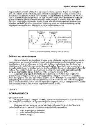 Apostila Soldagem MIGMAG
7
frequência ficam entre 60 e 120 pulsos por segundo. Como a corrente de pico fica na região de
arco em aerossol, a estabilidade do arco é similar à da soldagem em aerossol convencional. O
período de baixa corrente mantém o arco aberto e serve para reduzir a corrente média. Assim, a
técnica pulsada em aerossol produzirá um arco em aerossol com níveis de corrente mais baixos
que os necessários para a soldagem em aerossol convencional. A corrente média mais baixa
possibilita soldar peças de pequena espessura com transferência em aerossol usando maiores
diâmetros de arame que nos outros modos. A técnica pulsada em aerossol também pode ser
empregada na soldagem fora de posição de peças de grande espessura.
Figura 5 - Técnica de soldagem por arco pulsado em aerossol
Soldagem com arames tubulares
O arame tubular é um eletrodo contínuo de seção reta tubular, com um invólucro de aço de
baixo carbono, aço inoxidável ou liga de níquel, contendo desoxidantes, formadores de escória e
estabilizadores de arco na forma de um fluxo (pó). Ambos os materiais da fita e do núcleo são
cuidadosamente monitorados para atender às especificações. Os controles automáticos durante a
produção proporcionam um produto uniforme de alta qualidade. Os arames tubulares com fluxo não
metálico (flux-cored wires) são especificamente desenvolvidos para soldar aços doces usando
como gás de proteção o dióxido de carbono (CO2) ou misturas argônio - CO2.
A soldagem empregando arames tubulares com fluxo não metálico (flux-cored wires)
oferece muitas vantagens inerentes ao processo sobre a soldagem com eletrodos revestidos.
Taxas de deposição mais altas (tipicamente o dobro) e ciclos de trabalho maiores (não há troca de
eletrodos) significam economia no custo da mão de obra. A penetração mais profunda alcançada
com os arames tubulares permite também menos preparação de juntas, e ainda proporciona soldas
com qualidade, livres de falta de fusão e aprisionamento de escória.
Capítulo 2
EQUIPAMENTOS
Soldagem manual
Os equipamentos de soldagem MIG/MAG podem ser usados manual ou automaticamente.
Veja na Figura 6 o modelo de um equipamento para a soldagem manual.
Equipamentos para soldagem manual são fáceis de instalar. Como o trajeto do arco é
realizado pelo soldador, somente três elementos principais são necessários:
 tocha de soldagem e acessórios;
 motor de alimentação do arame;
 fonte de energia.
 