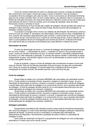 Apostila Soldagem MIGMAG
9
O bico de contato é fabricado de cobre e é utilizado para conduzir a energia de soldagem
até o arame bem como dirigir o arame até a peça. A tocha (e também o bico de contato) é
conectada à fonte de soldagem pelo cabo de solda. Como o arame deve ser alimentado facilmente
pelo bico de contato e também fazer um bom contato elétrico, seu diâmetro interno é importante. O
folheto de instruções fornecido com cada tocha relaciona o diâmetro correto do bico de contato para
cada diâmetro de arame. O bico de contato, que é uma peça de reposição, deve ser preso
firmemente à tocha e centrado no bocal.
O bocal direciona um fluxo de gás até a região de soldagem. Bocais grandes são usados na
soldagem a altas correntes onde a poça de fusão é larga. Bocais menores são empregados na
soldagem a baixas correntes.
O conduíte é conectado entre a tocha e as roldanas de alimentação. Ele direciona o arame à
tocha e ao bico de contato. É necessária uma alimentação uniforme para se obter a estabilidade do
arco. Quando não suportado adequadamente pelo conduíte, o arame pode se enroscar. Quando se
usam arames de aço, recomenda-se que a espiral do conduíte seja de aço. Outros materiais como
nylon e outros plásticos devem ser empregados para arames de alumínio. A literatura fornecida
com cada tocha lista os conduítes recomendados para cada diâmetro e material do arame.
Alimentador de arame
O motor de alimentação de arame e o controle de soldagem são freqUentemente fornecidos
em um único módulo — o alimentador de arame — mostrado na Figura 6. Sua principal função é
puxar o arame do carretel e alimentá-lo ao arco. O controle mantém a velocidade predeterminada
do arame a um valor adequado à aplicação. O controle não apenas mantém a velocidade de ajuste
independente do peso, mas também regula o início e fim da alimentação do arame a partir do sinal
enviado pelo gatilho da tocha.
O gás de proteção, a água e a fonte de soldagem são normalmente enviados à tocha pela
caixa de controle. Pelo uso de válvulas solenóides os fluxos de gás e de água são coordenados
com o fluxo da corrente de soldagem. O controle determina a seqüência de fluxo de gás e
energização do contator da fonte. Ele também permite o pré e pós-fluxo de gás.
Fonte de soldagem
Quase todas as soldas com o processo MIG/MAG são executadas com polaridade reversa
(CC+). O pólo positivo é conectado à tocha, enquanto o negativo é conectado à peça. Já que a
velocidade de alimentação do arame e, portanto, a corrente, é regulada pelo controle de soldagem,
o ajuste básico feito pela fonte de soldagem é no comprimento do arco, que é ajustado pela tensão
de soldagem. A fonte de soldagem também pode ter um ou dois ajustes adicionais para uso com
outras aplicações de soldagem (por exemplo, indutância).
Quase todas as soldas com o processo MIG/MAG são executadas com polaridade reversa
(CC+). O pólo positivo é conectado à tocha, enquanto o negativo é conectado à peça. Já que a
velocidade de alimentação do arame e, portanto, a corrente, é regulada pelo controle de soldagem,
o ajuste básico feito pela fonte de soldagem é no comprimento do arco, que é ajustado pela tensão
de soldagem. A fonte de soldagem também pode ter um ou dois ajustes adicionais para uso com
outras aplicações de soldagem (por exemplo, indutância).
Soldagem automática
Equipamentos automáticos são utilizados quando a peça pode ser facilmente transportada
até o local de soldagem ou onde muitas atividades repetitivas de soldagem justifiquem dispositivos
especiais de fixação. O caminho do arco é automático e controlado pela velocidade de
deslocamento do dispositivo. Normalmente a qualidade da solda é melhor e a velocidade de
soldagem é maior.
Como pode ser observado na Figura 8, o equipamento de soldagem em uma configuração
automática é o mesmo que numa manual, exceto:
 