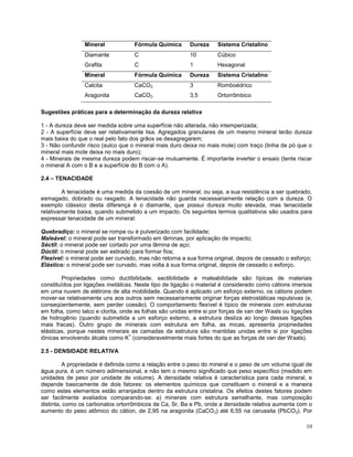 10
Mineral Fórmula Química Dureza Sistema Cristalino
Diamante C 10 Cúbico
Grafita C 1 Hexagonal
Mineral Fórmula Química Dureza Sistema Cristalino
Calcita CaCO3 3 Romboédrico
Aragonita CaCO3 3,5 Ortorrômbico
Sugestões práticas para a determinação da dureza relativa
1 - A dureza deve ser medida sobre uma superfície não alterada, não intemperizada;
2 - A superfície deve ser relativamente lisa. Agregados granulares de um mesmo mineral terão dureza
mais baixa do que o real pelo fato dos grãos se desagregarem;
3 - Não confundir risco (sulco que o mineral mais duro deixa no mais mole) com traço (linha de pó que o
mineral mais mole deixa no mais duro);
4 - Minerais de mesma dureza podem riscar-se mutuamente. É importante inverter o ensaio (tente riscar
o mineral A com o B e a superfície do B com o A).
2.4 – TENACIDADE
A tenacidade é uma medida da coesão de um mineral, ou seja, a sua resistência a ser quebrado,
esmagado, dobrado ou rasgado. A tenacidade não guarda necessariamente relação com a dureza. O
exemplo clássico desta diferença é o diamante, que possui dureza muito elevada, mas tenacidade
relativamente baixa, quando submetido a um impacto. Os seguintes termos qualitativos são usados para
expressar tenacidade de um mineral:
Quebradiço: o mineral se rompe ou é pulverizado com facilidade;
Maleável: o mineral pode ser transformado em lâminas, por aplicação de impacto;
Séctil: o mineral pode ser cortado por uma lâmina de aço;
Dúctil: o mineral pode ser estirado para formar fios;
Flexível: o mineral pode ser curvado, mas não retorna a sua forma original, depois de cessado o esforço;
Elástico: o mineral pode ser curvado, mas volta à sua forma original, depois de cessado o esforço.
Propriedades como ductibilidade, sectibilidade e maleabilidade são típicas de materiais
constituídos por ligações metálicas. Neste tipo de ligação o material é considerado como cátions imersos
em uma nuvem de elétrons de alta mobilidade. Quando é aplicado um esforço externo, os cátions podem
mover-se relativamente uns aos outros sem necessariamente originar forças eletrostáticas repulsivas (e,
conseqüentemente, sem perder coesão). O comportamento flexível é típico de minerais com estruturas
em folha, como talco e clorita, onde as folhas são unidas entre si por forças de van der Waals ou ligações
de hidrogênio (quando submetida a um esforço externo, a estrutura desliza ao longo dessas ligações
mais fracas). Outro grupo de minerais com estrutura em folha, as micas, apresenta propriedades
elásticas, porque nestes minerais as camadas da estrutura são mantidas unidas entre si por ligações
iônicas envolvendo álcalis como K
+
(consideravelmente mais fortes do que as forças de van der Waals).
2.5 - DENSIDADE RELATIVA
A propriedade é definida como a relação entre o peso do mineral e o peso de um volume igual de
água pura, é um número adimensional, e não tem o mesmo significado que peso específico (medido em
unidades de peso por unidade de volume). A densidade relativa é característica para cada mineral, e
depende basicamente de dois fatores: os elementos químicos que constituem o mineral e a maneira
como estes elementos estão arranjados dentro da estrutura cristalina. Os efeitos destes fatores podem
ser facilmente avaliados comparando-se: a) minerais com estrutura semelhante, mas composição
distinta, como os carbonatos ortorrômbicos de Ca, Sr, Ba e Pb, onde a densidade relativa aumenta com o
aumento do peso atômico do cátion, de 2,95 na aragonita (CaCO3) até 6,55 na cerussita (PbCO3). Por
 