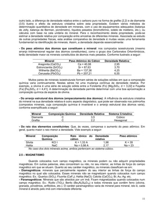 11
outro lado, a diferença de densidade relativa entre o carbono puro na forma de grafite (2,2) e de diamante
(3,5) ilustra o efeito da estrutura cristalina sobre esta propriedade. Existem vários métodos de
determinação quantitativa de densidade em minerais, com o uso de equipamentos adequados (balança
de Jolly, balança de Berman, picnômetro), líquidos pesados (bromofórmio, iodeto de metileno, etc.), ou
cálculos com base na cela unitária do mineral. Para o reconhecimento desta propriedade, pode-se
estimar a densidade relativa por comparação entre amostras de diferentes minerais. Associada ao estudo
de outras propriedades físicas, esta análise comparativa de densidade é muitas vezes uma ferramenta
fundamental na identificação de minerais. Assim, a densidade depende essencialmente:
- Do peso atômico dos átomos que constituem o mineral: nos compostos isoestruturais (mesmo
arranjo tridimensional regular dos átomos constituintes), como o grupo dos Carbonatos Ortorrômbicos,
terão densidade maior os minerais constituídos de átomos mais pesados. Conforme ilustrado a seguir:
Mineral Peso Atômico do Cátion Densidade Relativa
Aragonita (CaCO3) Ca = 40,08 2,95
Estroncianita (SrCO3) Sr = 87,63 3,70
Witherita (BaCO3) Ba = 137,36 4,25
Cerussita (PbCO3) Pb = 207,21 6,55
Muitos pares de minerais isoestruturais formam séries de soluções sólidas em que a composição
química varia continuamente. Nestas séries há uma mudança contínua da densidade relativa. Por
exemplo, a olivina é uma série de solução sólida entre a Forsterita (Fo) [Mg2SiO4; d = 3,22] e Fayalita
(Fa) [Fe2SiO4; d = 4,41]. A determinação da densidade permite determinar com uma boa aproximação a
composição química da espécie de olivina.
- Do arranjo estrutural dos átomos (empacotamento dos átomos): A influência da estrutura cristalina
do mineral na sua densidade relativa é outro aspecto diagnóstico, que pode ser observada nos polimorfos
(compostos minerais, cuja composição química é invariável e o arranjo estrutural dos átomos varia),
conforme exemplificado a seguir:
Mineral Composição Química Densidade Relativa Sistema Cristalino
Diamante C 3,5 Cúbico
Grafita C 2,2 Hexagonal
- Do raio dos elementos constituintes: Que, às vezes, compensa o aumento do peso atômico. Em
geral, quanto maior o raio menor a densidade. Vide exemplo a seguir:
Mineral Composição
Química
Raio iônico do
cátion
Densidade
relativa
Peso atômico
Silvita KCl I K = 1,33 A 1,98 K = 39
Halita NaC Na = 0,98 A 2,17 Na = 23
No caso dos dois minerais acima, ambos pertencem ao sistema cúbico.
2.5 – MAGNETISMO
Quando colocados num campo magnético, os minerais podem ou não adquirir propriedades
magnéticas. Em outras palavras, eles concentram ou não, no seu interior, as linhas de força do campo
magnético em que se situam. Quanto ao seu caráter magnético, os minerais classificam-se em:
- Diamagnéticos: minerais que parcialmente repelem do seu interior as linhas de força do campo
magnético no qual são colocados. Esses minerais não se magnetizam quando colocados num campo
magnético. Ex.: Quartzo (SiO2); Fluorita (CaF2); Halita (NaCl); Calcita (CaCO3), Bi; Au; Ag; etc.
- Paramagnéticos: Minerais que são atraídos por um imã. Ficam magnetizados quando colocados num
campo magnético. Ex.: Rutilo (TiO2); Berilo (Be3Al2Si6O18) e todos minerais que contêm ferro (olivina,
granada, piroxênios, anfibólios, etc.). O caráter paramagnético varia de mineral para mineral, isto é, cada
mineral é atraído pelo imã com intensidade diferente.
 