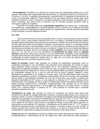 12
- Ferromagnéticos: Constituem um subgrupo de minerais que são intensamente atraídos por um imã
qualquer. Eles podem ficar magnetizados permanentemente. Ex.: Magnetita (FeOFe2O3) e Pirrotita (Fe1-
xS; sendo x = 0 a 0,2). A magnetita pode apresentar, ocasionalmente, um magnetismo remanescente, ou
melhor, uma polaridade magnética. O pólo magnético norte da amostra orienta-se sempre para o pólo
magnético terrestre sul, isto é, a amostra é uma agulha magnética. Estas amostras de magnetita são, a
muito, conhecidas, pois Marco Polo já encontrou com os chineses bússolas primitivas onde se
empregavam agulhas de magnetita.
Exemplos de emprego prático das propriedades magnéticas dos minerais são: 1) Separação
dos minerais dia- e paramagnéticos e dos paramagnéticos entre si, através de um eletroímã de campo
magnético variável. 2) Prospecção de jazidas através de magnetômetros, que são aparelhos destinados
a medir variações no campo magnético terrestre.
2.6 - COR
Esta é provavelmente a primeira propriedade física a chamar a atenção quando alguém examina
um mineral. O que o nosso cérebro interpreta como cor é, na verdade, o resultado da absorção seletiva
de determinados comprimentos de onda da luz que atravessa o mineral. Os comprimentos de onda que
não são absorvidos tornam-se dominantes no espectro que emerge do mineral, e a combinação destes
comprimentos de onda é o que é percebido como cor. A maior parte dos mecanismos que produzem cor
são produtos da interação de ondas luminosas com elétrons. A origem da cor em minerais está ligada a
uma variedade de razões, tais como a presença de íons metálicos (em especial metais de transição
como Ti, V, Cr, Mn, Fe, Co, Ni e Cu), fenômenos de transferência de carga, efeitos de radiação
ionizante, entre outros. Para muitos minerais a cor é uma característica importante na sua identificação,
enquanto para outros ela é tão variável que não pode ser usada como um critério. Devido à possibilidade
de alteração de muitos minerais por contato com o ar, água, etc., a cor deve ser sempre observada
preferencialmente em uma fratura recente do mineral.
Metais de transição: podem estar presentes em minerais em quantidades importantes (como os
constituintes principais) ou em quantidades muito pequenas (como impurezas). Em ambos os casos,
estes elementos podem provocar o aparecimento de cor. Em estruturas cristalinas que admitem
substituições de grandes quantidades de um cátion por outro, as variações químicas podem implicar em
um amplo espectro de variação de cor. Este é o caso da esfalerita (ZnS), que admite a substituição do Zn
por quantidades variáveis de Fe e cuja cor varia em tons de branco, amarelo, castanho e preto,
dependendo da quantidade de Fe presente. Em outros casos, onde um determinado metal ocorre em
pequenas quantidades na estrutura, variedades coloridas podem ocorrer em um mineral cuja composição
química global é essencialmente constante. No caso do mineral berilo, por exemplo, a presença de
pequenas quantidades de Fe
2+
produz cor azul enquanto a presença de Cr
3+
como impureza produz
coloração verde. As variedades de azul e verde do mineral berilo possuem importância econômica como
gemas preciosas (água-marinha e esmeralda, respectivamente). Com exceção da cor, as demais
propriedades físicas da água-marinha e da esmeralda são idênticas às do berilo comum. O mesmo
ocorre com o mineral coríndon: a presença de Cr
3+
como impureza no coríndon gera a variedade
vermelha conhecida como rubi.
Transferência de carga: este processo só ocorre em compostos que tenham pelo menos dois
elementos com estados de oxidação diferentes e variáveis. O processo pode produzir cores intensas em
minerais e gemas, e envolve a transferência de elétrons entre elementos diferentes. Alguns exemplos de
elementos que participam no processo de transferência de carga são: Fe
2+
e Fe
3+
; Ti
3+
e Ti
4+
; Mn
2+
, Mn
3+
e Mn
4+
, ou combinações entre eles (por exemplo, minerais contendo ferro e manganês). A transferência
de um elétron de um átomo a outro envolve a absorção de energia, a qual pode ocorrer segundo um
comprimento de onda definido. Por exemplo, a transferência de um elétron entre Fe
2+
e Ti
4+
envolve a
absorção de energia luminosa no comprimento do vermelho, e, portanto, produz a cor azul da Safira. O
mesmo processo pode ocorrer entre ânions (por exemplo, a cor azul do mineral lazurita decorre da
transferência de carga entre um triângulo de átomos de enxofre) ou entre cátion e ânion.
Centros de cor: são imperfeições na estrutura cristalina que causam absorção de energia luminosa e,
conseqüentemente, o aparecimento de cor. Na maioria dos casos este fenômeno está associado à
 