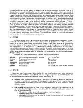 13
exposição à radiação ionizante. A fonte da radiação pode ser natural (elementos radioativos, como U, Th,
K presentes em minerais) ou artificial e, em raros casos, radiação ultravioleta pode produzir centros de
cor. Quando um mineral é exposto a radiação, elétrons podem ser removidos de suas posições normais
e, depois de perder energia, ficar aprisionados em uma posição vaga na estrutura cristalina. Estes
elétrons aprisionados absorvem seletivamente determinados comprimentos de onda, produzindo cor. Um
exemplo deste fenômeno é a variedade violeta (ametista) de quartzo (SiO2). A presença de pequenas
quantidades de Fe
3+
como impureza no quartzo produz cores amarelas (variedade citrino). Quando
submetido a radiação, o Fe
3+
pode perder um elétron (efetivamente tornando-se Fe
4+
), o qual é
aprisionado em um centro de cor na estrutura do quartzo, produzindo a cor violeta típica da ametista.
Como os centros de cor são um tipo de defeito causado por radiação, este defeito pode ser eliminado
pela adição de energia. Por exemplo, ao submeter a ametista a um tratamento térmico, o processo é
revertido, e a cor passa de violeta a amarelo. Na verdade, alguns tipos de ametista tendem a perder a cor
com a simples exposição prolongada à luz (radiação ultravioleta). O tratamento térmico é um recurso
freqüentemente usado na indústria de pedras preciosas, para modificar, melhorar ou controlar a
coloração de uma determinada gema. Ametrino é uma variedade natural de quartzo que apresenta
setores com cor de ametista e setores com cor de citrino.
2.7 – TRAÇO
O traço é definido como a cor do pó fino de um mineral. A observação do traço de um mineral é
geralmente feita atritando-se o mineral contra uma superfície de porcelana não polida (dureza ~ 6).
Embora a cor de um mineral seja freqüentemente variável, o seu traço tende a ser relativamente
constante, e, portanto, é uma propriedade extremamente útil na identificação do mineral. Os óxidos de
ferro magnetita (Fe3O4) e hematita (Fe2O3), por exemplo, podem ser distinguidos por seu traço preto e
avermelhado, respectivamente. Alguns minerais possuem dureza tão baixa que são capazes de deixar
traço em materiais como papel, como é o caso do grafite e da molibdenita (MoS2). Minerais de dureza
superior à da placa não deixarão traço na porcelana. Eles teriam de ser triturados ou moídos para a
obtenção do traço.
Exemplos do traço de alguns minerais, bastante úteis na sua identificação.
Hematita Traço: castanho avermelhado a vermelho Cor: cinza-escuro.
Limonita Traço: castanho amarelado Cor: castanha
Pirita Traço: negro Cor: amarelo
Calcopirita Traço: negro esverdeado Cor: amarela
Cromita Traço: castanho Cor: negra
Fluorita Traço: incolor Cor: incolor, azul, verde, violeta, amarelo
2.8 – BRILHO
Refere-se à aparência do mineral à luz refletida. Em uma classificação ampla, o brilho dos minerais
pode ser dividido em metálico e não metálico, com uma categoria transicional (submetálico) entre eles.
Os termos geralmente utilizados para descrever o brilho dos minerais são:
 Metálico: brilho semelhante ao dos metais. Característico de minerais dominados por ligações
metálicas ou parcialmente metálicas. Minerais de brilho metálico geralmente (mas nem sempre)
apresentam traço escuro. Este tipo de brilho é comum em minerais do grupo dos metais nativos,
sulfetos e óxidos.
 Não metálico: sem aparência de metal. Típico de minerais dominados por ligações iônicas ou
covalentes. Geralmente possuem traço claro. Uma série de termos são usados para descrever os
tipos de brilho não-metálico:
o Vítreo: brilho como o do vidro. O exemplo típico é o mineral quartzo.
o Resinoso: brilho semelhante ao de resina.
o Nacarado: brilho semelhante ao brilho da pérola. Normalmente é mais bem observado
nos planos de clivagem.
 