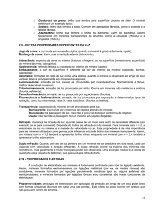 14
o Gorduroso ou graxo: brilho que lembra uma superfície coberta de óleo. O mineral
nefelina é um exemplo típico.
o Sedoso: brilho que lembra a seda. Comum em agregados fibrosos, como o asbesto e a
gipsita fibrosa.
o Adamantino: brilho que lembra o brilho do diamante. Além do diamante, ocorre
tipicamente em minerais transparentes de chumbo, como a cerussita (PbCO3) e a
anglesita (PbSO4).
2.9 - OUTRAS PROPRIEDADES DEPENDENTES DA LUZ
Jogo de cores: a cor muda em sucessão rápida, quando o mineral é girado (diamante, opala);
Mudança de cores: idem, mas a variação é lenta (labradorita);
Iridescência: espectro de cores no interior (fraturas, clivagens) ou na superfície (revestimento superficial)
do mineral (bornita, calcopirita);
Opalescência: reflexão leitosa ou nacarada no interior do mineral (opala);
Embaçamento: a cor da superfície é diferente da cor do interior do mineral (calcocita, bornita,
calcopirita);
Asterismo: formação de raios de luz como uma estrela, quando o mineral é observado ao longo do eixo
vertical. Ocorre principalmente em minerais hexagonais;
Luminescência: emissão de luz, exceto as provocadas por incandescência. Normalmente é tênue,
melhor observável no escuro;
Triboluminescencia: emissão de luz provocada por atrito. Ocorre em minerais não metálicos e anidros
(fluorita, esfalerita);
Termoluminescência: emissão de luz provocada por aquecimento (fluorita);
Fluorescência e fosforescência: emissão de luz provocada por exposição a determinados tipos de
radiação, como luz ultravioleta, raios X, raios catódicos. (fluorita, scheelita);
Transparência: capacidade do mineral de ser atravessado pela luz;
Transparente: é possível ver contornos de objetos através do mineral;
Translúcido: há passagem de luz, mas não é possível distinguir contornos de objetos;
Opaco: não permite a passagem de luz, mesmo em seções delgadas;
Refração: mudança na direção da luz, quando passa de um meio para outro de densidade diferente (por
exemplo do ar para o mineral). Depende do índice de refração (n) do mineral. Para minerais com n = 2, a
velocidade da luz no mineral é a metade da velocidade no ar. Esta propriedade é de vital importância
para os minerais utilizados como gemas, pois influencia o tipo de brilho dos minerais transparente. Assim,
um mineral com n = 1,5 tenderá a apresentar brilho vítreo, enquanto um mineral com n = 2,4 tenderá a
apresentar brilho adamantino.
Dupla refração: Quando um raio de luz penetra em um mineral ele se desdobra em dois raios, cada um
viajando com velocidade e direção diferentes. A dupla refração ocorre na maioria dos minerais não
isométricos, mas geralmente é muito fraca para poder ser observada. Uma exceção notável é a calcita de
qualidade ótica (espato de Islândia), que possui dupla refração forte.
2.10 - PROPRIEDADES ELÉTRICAS
A condução de eletricidade em minerais é fortemente controlada pelo tipo de ligação existente.
Assim, minerais formados exclusivamente por ligações metálicas (por ex. os metais nativos) são
condutores, minerais formados por ligações parcialmente metálicas (por ex. alguns sulfetos) são
semicondutores, e minerais formados por ligações iônicas e/ou covalentes são maus condutores de
eletricidade.
Piezoeletricidade: produção de eletricidade por aplicação de pressão ao longo de um eixo polar (eixo
com formas cristalinas distintas em cada uma das pontas). Este efeito só pode ocorrer em cristais que
não possuem centro de simetria.
 