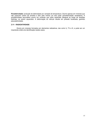 15
Piroeletricidade: produção de eletricidade por variação de temperatura. Ocorre apenas em minerais que
não possuem centro de simetria e têm pelo menos um eixo polar (piroeletricidade verdadeira). A
piroeletricidade secundária ocorre em minerais que sofre expansão desigual ao longo de direções
distintas, ao serem aquecidos. A deformação do retículo resulta em pressão localizada, gerando
piezoeletricidade.
2.11 – RADIOATIVIDADE
Ocorre em minerais formados por elementos radioativos, tais como U, Th e K, e pode ser um
importante critério de identificação nestes casos.
 